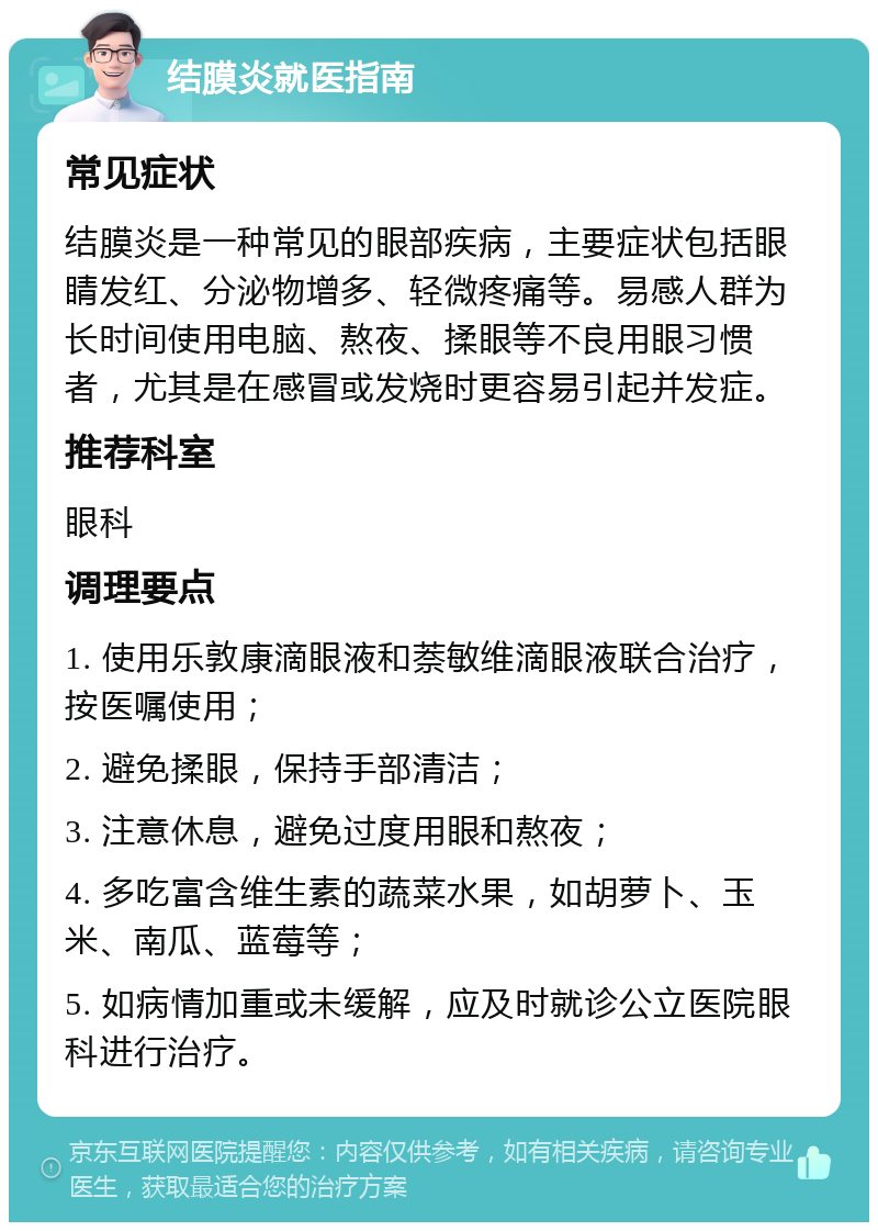 结膜炎就医指南 常见症状 结膜炎是一种常见的眼部疾病，主要症状包括眼睛发红、分泌物增多、轻微疼痛等。易感人群为长时间使用电脑、熬夜、揉眼等不良用眼习惯者，尤其是在感冒或发烧时更容易引起并发症。 推荐科室 眼科 调理要点 1. 使用乐敦康滴眼液和萘敏维滴眼液联合治疗，按医嘱使用； 2. 避免揉眼，保持手部清洁； 3. 注意休息，避免过度用眼和熬夜； 4. 多吃富含维生素的蔬菜水果，如胡萝卜、玉米、南瓜、蓝莓等； 5. 如病情加重或未缓解，应及时就诊公立医院眼科进行治疗。