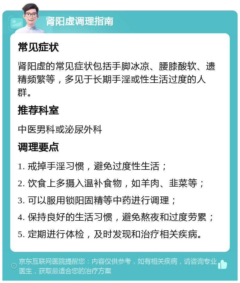 肾阳虚调理指南 常见症状 肾阳虚的常见症状包括手脚冰凉、腰膝酸软、遗精频繁等，多见于长期手淫或性生活过度的人群。 推荐科室 中医男科或泌尿外科 调理要点 1. 戒掉手淫习惯，避免过度性生活； 2. 饮食上多摄入温补食物，如羊肉、韭菜等； 3. 可以服用锁阳固精等中药进行调理； 4. 保持良好的生活习惯，避免熬夜和过度劳累； 5. 定期进行体检，及时发现和治疗相关疾病。