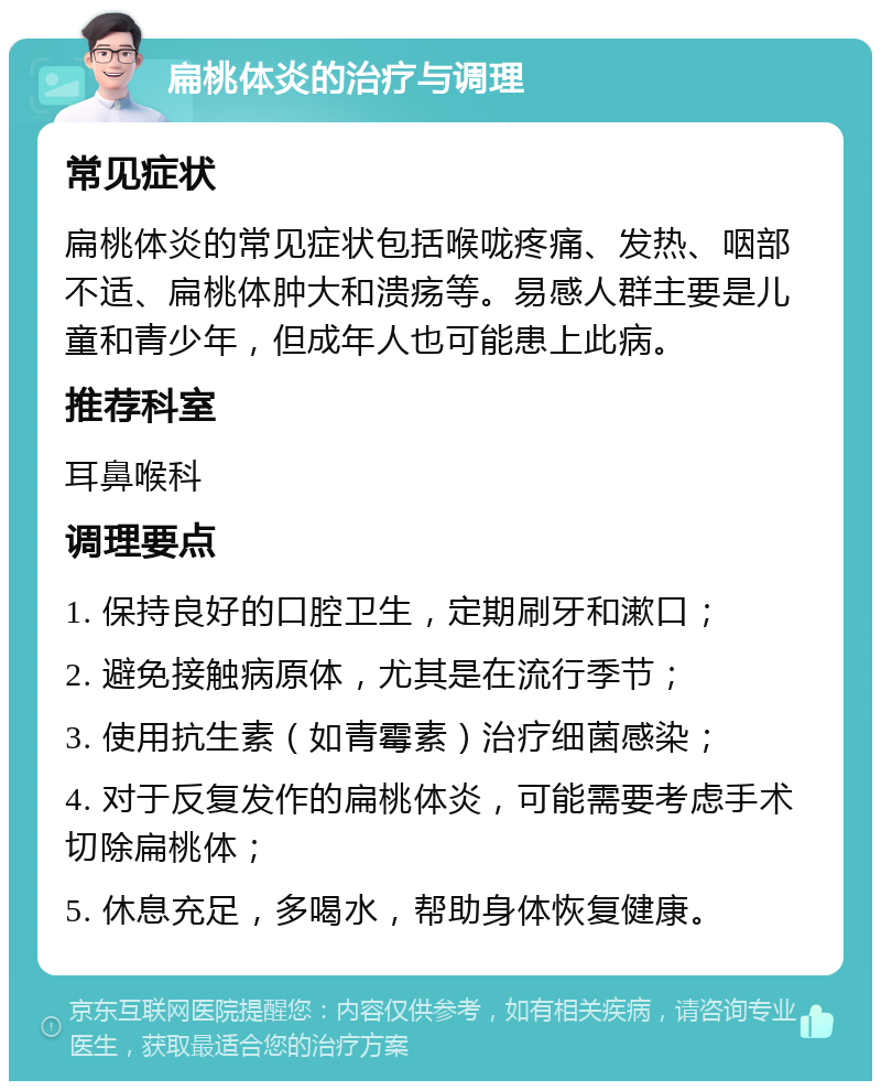 扁桃体炎的治疗与调理 常见症状 扁桃体炎的常见症状包括喉咙疼痛、发热、咽部不适、扁桃体肿大和溃疡等。易感人群主要是儿童和青少年，但成年人也可能患上此病。 推荐科室 耳鼻喉科 调理要点 1. 保持良好的口腔卫生，定期刷牙和漱口； 2. 避免接触病原体，尤其是在流行季节； 3. 使用抗生素（如青霉素）治疗细菌感染； 4. 对于反复发作的扁桃体炎，可能需要考虑手术切除扁桃体； 5. 休息充足，多喝水，帮助身体恢复健康。