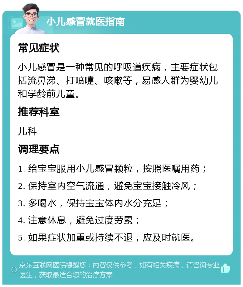 小儿感冒就医指南 常见症状 小儿感冒是一种常见的呼吸道疾病，主要症状包括流鼻涕、打喷嚏、咳嗽等，易感人群为婴幼儿和学龄前儿童。 推荐科室 儿科 调理要点 1. 给宝宝服用小儿感冒颗粒，按照医嘱用药； 2. 保持室内空气流通，避免宝宝接触冷风； 3. 多喝水，保持宝宝体内水分充足； 4. 注意休息，避免过度劳累； 5. 如果症状加重或持续不退，应及时就医。