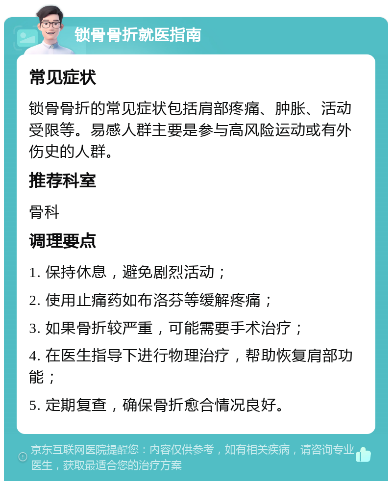 锁骨骨折就医指南 常见症状 锁骨骨折的常见症状包括肩部疼痛、肿胀、活动受限等。易感人群主要是参与高风险运动或有外伤史的人群。 推荐科室 骨科 调理要点 1. 保持休息，避免剧烈活动； 2. 使用止痛药如布洛芬等缓解疼痛； 3. 如果骨折较严重，可能需要手术治疗； 4. 在医生指导下进行物理治疗，帮助恢复肩部功能； 5. 定期复查，确保骨折愈合情况良好。