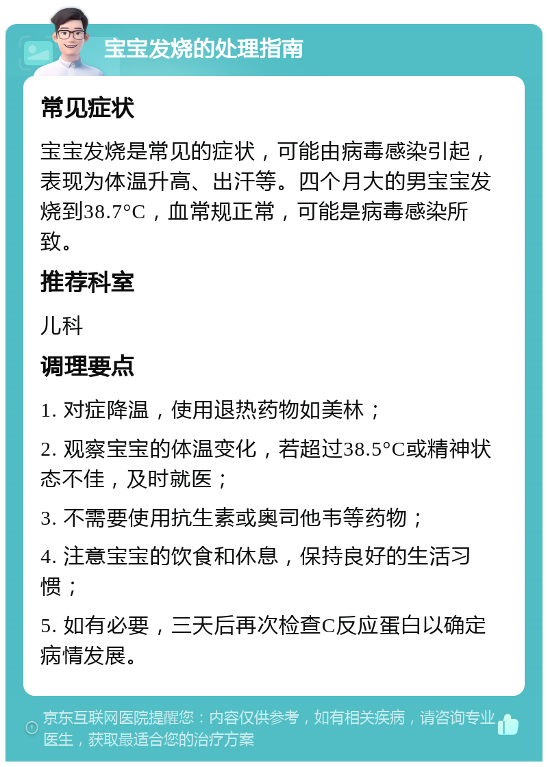 宝宝发烧的处理指南 常见症状 宝宝发烧是常见的症状，可能由病毒感染引起，表现为体温升高、出汗等。四个月大的男宝宝发烧到38.7°C，血常规正常，可能是病毒感染所致。 推荐科室 儿科 调理要点 1. 对症降温，使用退热药物如美林； 2. 观察宝宝的体温变化，若超过38.5°C或精神状态不佳，及时就医； 3. 不需要使用抗生素或奥司他韦等药物； 4. 注意宝宝的饮食和休息，保持良好的生活习惯； 5. 如有必要，三天后再次检查C反应蛋白以确定病情发展。