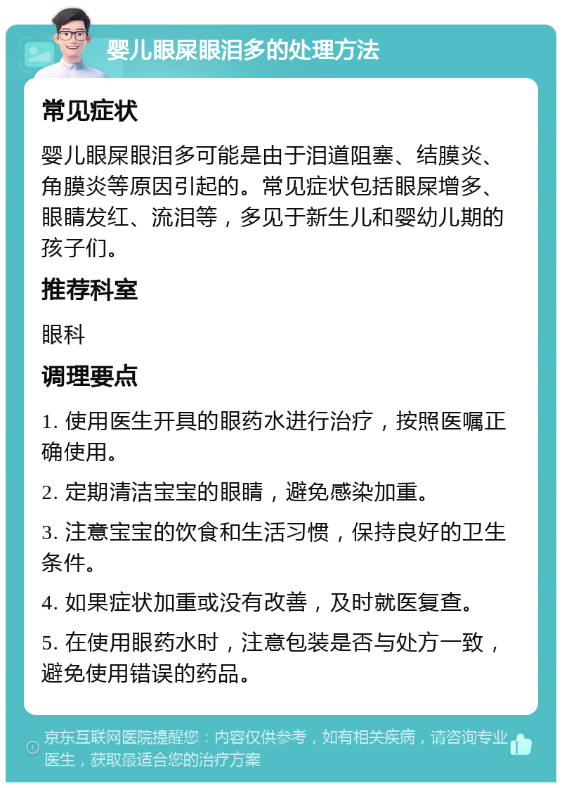 婴儿眼屎眼泪多的处理方法 常见症状 婴儿眼屎眼泪多可能是由于泪道阻塞、结膜炎、角膜炎等原因引起的。常见症状包括眼屎增多、眼睛发红、流泪等，多见于新生儿和婴幼儿期的孩子们。 推荐科室 眼科 调理要点 1. 使用医生开具的眼药水进行治疗，按照医嘱正确使用。 2. 定期清洁宝宝的眼睛，避免感染加重。 3. 注意宝宝的饮食和生活习惯，保持良好的卫生条件。 4. 如果症状加重或没有改善，及时就医复查。 5. 在使用眼药水时，注意包装是否与处方一致，避免使用错误的药品。