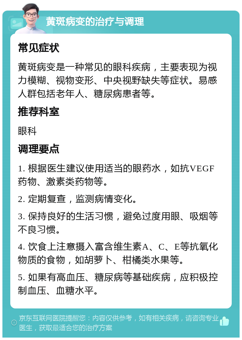 黄斑病变的治疗与调理 常见症状 黄斑病变是一种常见的眼科疾病，主要表现为视力模糊、视物变形、中央视野缺失等症状。易感人群包括老年人、糖尿病患者等。 推荐科室 眼科 调理要点 1. 根据医生建议使用适当的眼药水，如抗VEGF药物、激素类药物等。 2. 定期复查，监测病情变化。 3. 保持良好的生活习惯，避免过度用眼、吸烟等不良习惯。 4. 饮食上注意摄入富含维生素A、C、E等抗氧化物质的食物，如胡萝卜、柑橘类水果等。 5. 如果有高血压、糖尿病等基础疾病，应积极控制血压、血糖水平。