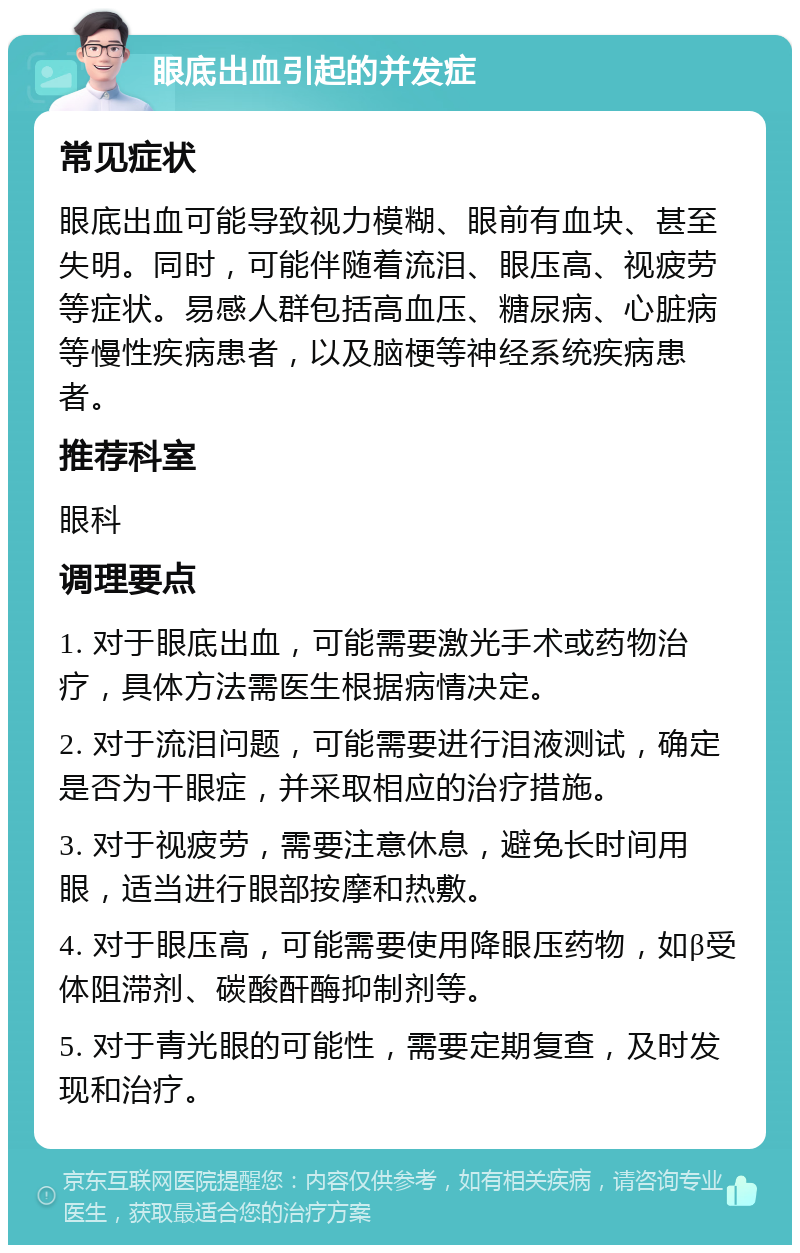 眼底出血引起的并发症 常见症状 眼底出血可能导致视力模糊、眼前有血块、甚至失明。同时，可能伴随着流泪、眼压高、视疲劳等症状。易感人群包括高血压、糖尿病、心脏病等慢性疾病患者，以及脑梗等神经系统疾病患者。 推荐科室 眼科 调理要点 1. 对于眼底出血，可能需要激光手术或药物治疗，具体方法需医生根据病情决定。 2. 对于流泪问题，可能需要进行泪液测试，确定是否为干眼症，并采取相应的治疗措施。 3. 对于视疲劳，需要注意休息，避免长时间用眼，适当进行眼部按摩和热敷。 4. 对于眼压高，可能需要使用降眼压药物，如β受体阻滞剂、碳酸酐酶抑制剂等。 5. 对于青光眼的可能性，需要定期复查，及时发现和治疗。