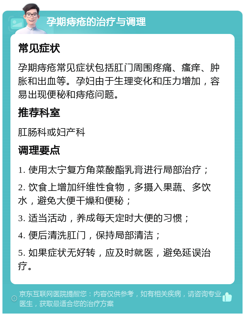 孕期痔疮的治疗与调理 常见症状 孕期痔疮常见症状包括肛门周围疼痛、瘙痒、肿胀和出血等。孕妇由于生理变化和压力增加，容易出现便秘和痔疮问题。 推荐科室 肛肠科或妇产科 调理要点 1. 使用太宁复方角菜酸酯乳膏进行局部治疗； 2. 饮食上增加纤维性食物，多摄入果蔬、多饮水，避免大便干燥和便秘； 3. 适当活动，养成每天定时大便的习惯； 4. 便后清洗肛门，保持局部清洁； 5. 如果症状无好转，应及时就医，避免延误治疗。