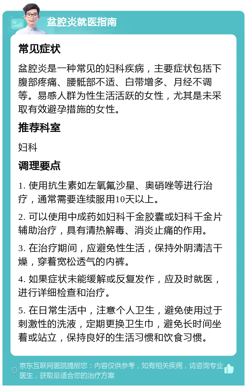 盆腔炎就医指南 常见症状 盆腔炎是一种常见的妇科疾病，主要症状包括下腹部疼痛、腰骶部不适、白带增多、月经不调等。易感人群为性生活活跃的女性，尤其是未采取有效避孕措施的女性。 推荐科室 妇科 调理要点 1. 使用抗生素如左氧氟沙星、奥硝唑等进行治疗，通常需要连续服用10天以上。 2. 可以使用中成药如妇科千金胶囊或妇科千金片辅助治疗，具有清热解毒、消炎止痛的作用。 3. 在治疗期间，应避免性生活，保持外阴清洁干燥，穿着宽松透气的内裤。 4. 如果症状未能缓解或反复发作，应及时就医，进行详细检查和治疗。 5. 在日常生活中，注意个人卫生，避免使用过于刺激性的洗液，定期更换卫生巾，避免长时间坐着或站立，保持良好的生活习惯和饮食习惯。