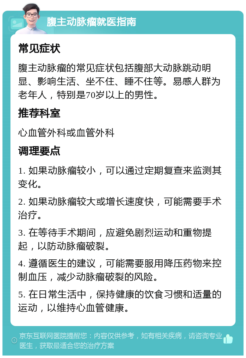 腹主动脉瘤就医指南 常见症状 腹主动脉瘤的常见症状包括腹部大动脉跳动明显、影响生活、坐不住、睡不住等。易感人群为老年人，特别是70岁以上的男性。 推荐科室 心血管外科或血管外科 调理要点 1. 如果动脉瘤较小，可以通过定期复查来监测其变化。 2. 如果动脉瘤较大或增长速度快，可能需要手术治疗。 3. 在等待手术期间，应避免剧烈运动和重物提起，以防动脉瘤破裂。 4. 遵循医生的建议，可能需要服用降压药物来控制血压，减少动脉瘤破裂的风险。 5. 在日常生活中，保持健康的饮食习惯和适量的运动，以维持心血管健康。