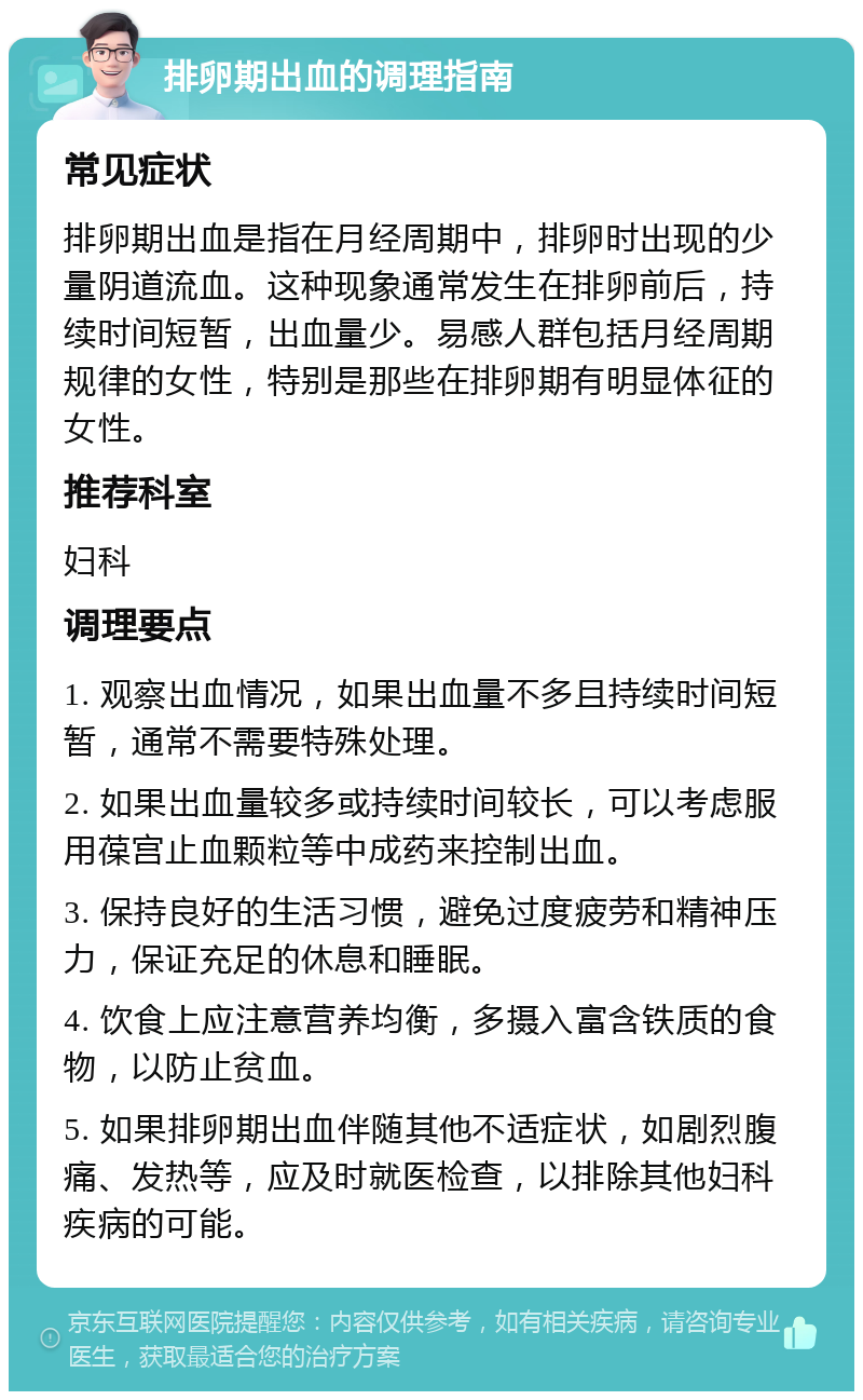 排卵期出血的调理指南 常见症状 排卵期出血是指在月经周期中，排卵时出现的少量阴道流血。这种现象通常发生在排卵前后，持续时间短暂，出血量少。易感人群包括月经周期规律的女性，特别是那些在排卵期有明显体征的女性。 推荐科室 妇科 调理要点 1. 观察出血情况，如果出血量不多且持续时间短暂，通常不需要特殊处理。 2. 如果出血量较多或持续时间较长，可以考虑服用葆宫止血颗粒等中成药来控制出血。 3. 保持良好的生活习惯，避免过度疲劳和精神压力，保证充足的休息和睡眠。 4. 饮食上应注意营养均衡，多摄入富含铁质的食物，以防止贫血。 5. 如果排卵期出血伴随其他不适症状，如剧烈腹痛、发热等，应及时就医检查，以排除其他妇科疾病的可能。