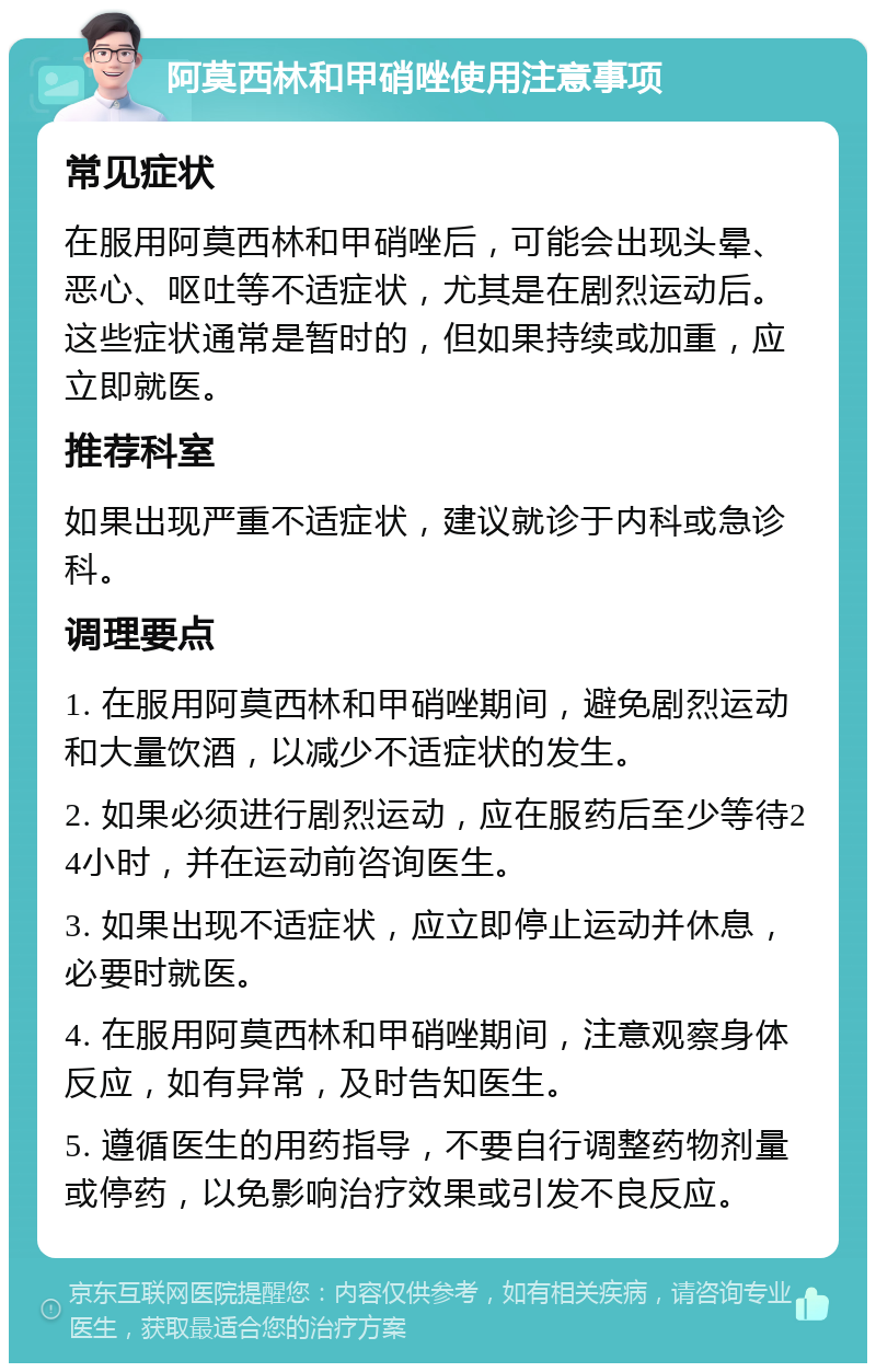 阿莫西林和甲硝唑使用注意事项 常见症状 在服用阿莫西林和甲硝唑后，可能会出现头晕、恶心、呕吐等不适症状，尤其是在剧烈运动后。这些症状通常是暂时的，但如果持续或加重，应立即就医。 推荐科室 如果出现严重不适症状，建议就诊于内科或急诊科。 调理要点 1. 在服用阿莫西林和甲硝唑期间，避免剧烈运动和大量饮酒，以减少不适症状的发生。 2. 如果必须进行剧烈运动，应在服药后至少等待24小时，并在运动前咨询医生。 3. 如果出现不适症状，应立即停止运动并休息，必要时就医。 4. 在服用阿莫西林和甲硝唑期间，注意观察身体反应，如有异常，及时告知医生。 5. 遵循医生的用药指导，不要自行调整药物剂量或停药，以免影响治疗效果或引发不良反应。