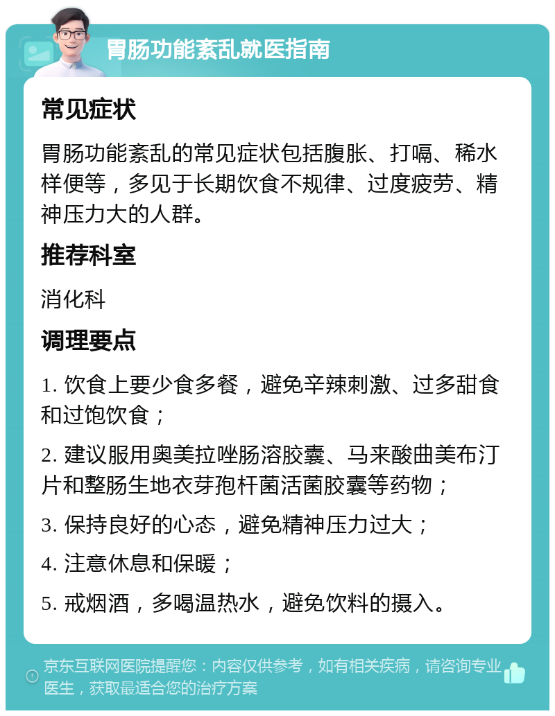 胃肠功能紊乱就医指南 常见症状 胃肠功能紊乱的常见症状包括腹胀、打嗝、稀水样便等，多见于长期饮食不规律、过度疲劳、精神压力大的人群。 推荐科室 消化科 调理要点 1. 饮食上要少食多餐，避免辛辣刺激、过多甜食和过饱饮食； 2. 建议服用奥美拉唑肠溶胶囊、马来酸曲美布汀片和整肠生地衣芽孢杆菌活菌胶囊等药物； 3. 保持良好的心态，避免精神压力过大； 4. 注意休息和保暖； 5. 戒烟酒，多喝温热水，避免饮料的摄入。