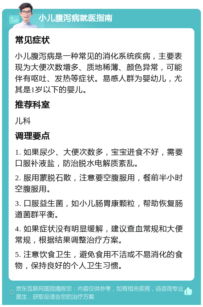 小儿腹泻病就医指南 常见症状 小儿腹泻病是一种常见的消化系统疾病，主要表现为大便次数增多、质地稀薄、颜色异常，可能伴有呕吐、发热等症状。易感人群为婴幼儿，尤其是1岁以下的婴儿。 推荐科室 儿科 调理要点 1. 如果尿少、大便次数多，宝宝进食不好，需要口服补液盐，防治脱水电解质紊乱。 2. 服用蒙脱石散，注意要空腹服用，餐前半小时空腹服用。 3. 口服益生菌，如小儿肠胃康颗粒，帮助恢复肠道菌群平衡。 4. 如果症状没有明显缓解，建议查血常规和大便常规，根据结果调整治疗方案。 5. 注意饮食卫生，避免食用不洁或不易消化的食物，保持良好的个人卫生习惯。