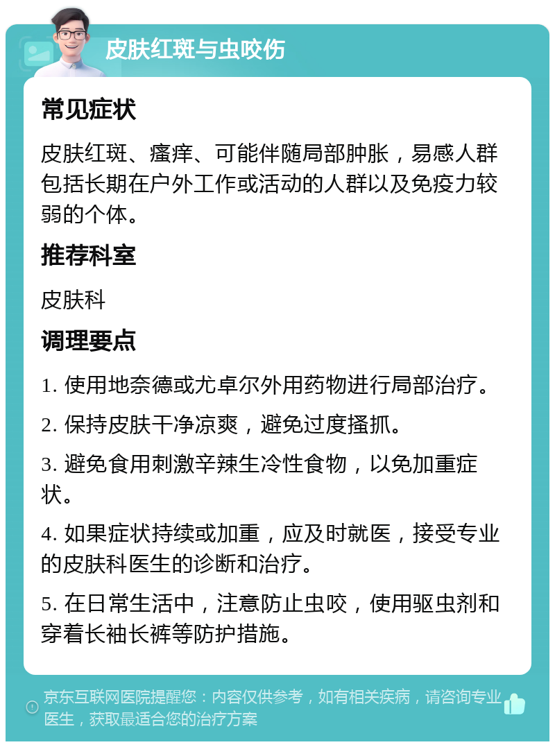 皮肤红斑与虫咬伤 常见症状 皮肤红斑、瘙痒、可能伴随局部肿胀，易感人群包括长期在户外工作或活动的人群以及免疫力较弱的个体。 推荐科室 皮肤科 调理要点 1. 使用地奈德或尤卓尔外用药物进行局部治疗。 2. 保持皮肤干净凉爽，避免过度搔抓。 3. 避免食用刺激辛辣生冷性食物，以免加重症状。 4. 如果症状持续或加重，应及时就医，接受专业的皮肤科医生的诊断和治疗。 5. 在日常生活中，注意防止虫咬，使用驱虫剂和穿着长袖长裤等防护措施。