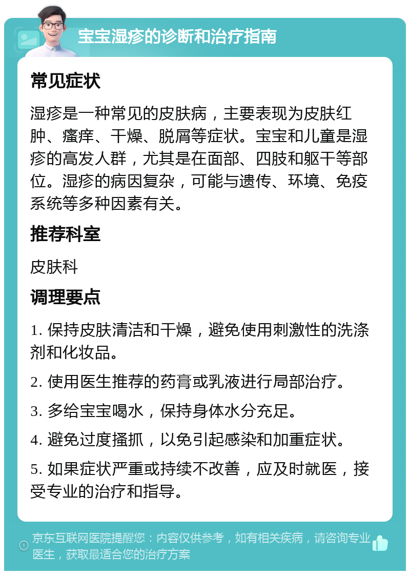 宝宝湿疹的诊断和治疗指南 常见症状 湿疹是一种常见的皮肤病，主要表现为皮肤红肿、瘙痒、干燥、脱屑等症状。宝宝和儿童是湿疹的高发人群，尤其是在面部、四肢和躯干等部位。湿疹的病因复杂，可能与遗传、环境、免疫系统等多种因素有关。 推荐科室 皮肤科 调理要点 1. 保持皮肤清洁和干燥，避免使用刺激性的洗涤剂和化妆品。 2. 使用医生推荐的药膏或乳液进行局部治疗。 3. 多给宝宝喝水，保持身体水分充足。 4. 避免过度搔抓，以免引起感染和加重症状。 5. 如果症状严重或持续不改善，应及时就医，接受专业的治疗和指导。