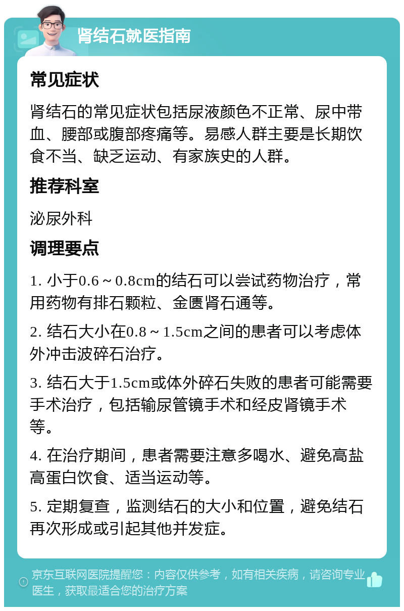 肾结石就医指南 常见症状 肾结石的常见症状包括尿液颜色不正常、尿中带血、腰部或腹部疼痛等。易感人群主要是长期饮食不当、缺乏运动、有家族史的人群。 推荐科室 泌尿外科 调理要点 1. 小于0.6～0.8cm的结石可以尝试药物治疗，常用药物有排石颗粒、金匮肾石通等。 2. 结石大小在0.8～1.5cm之间的患者可以考虑体外冲击波碎石治疗。 3. 结石大于1.5cm或体外碎石失败的患者可能需要手术治疗，包括输尿管镜手术和经皮肾镜手术等。 4. 在治疗期间，患者需要注意多喝水、避免高盐高蛋白饮食、适当运动等。 5. 定期复查，监测结石的大小和位置，避免结石再次形成或引起其他并发症。