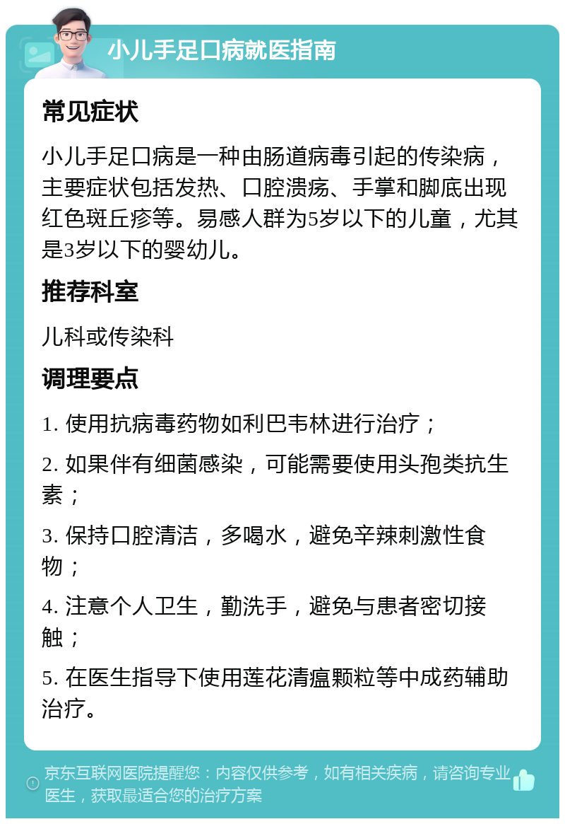 小儿手足口病就医指南 常见症状 小儿手足口病是一种由肠道病毒引起的传染病，主要症状包括发热、口腔溃疡、手掌和脚底出现红色斑丘疹等。易感人群为5岁以下的儿童，尤其是3岁以下的婴幼儿。 推荐科室 儿科或传染科 调理要点 1. 使用抗病毒药物如利巴韦林进行治疗； 2. 如果伴有细菌感染，可能需要使用头孢类抗生素； 3. 保持口腔清洁，多喝水，避免辛辣刺激性食物； 4. 注意个人卫生，勤洗手，避免与患者密切接触； 5. 在医生指导下使用莲花清瘟颗粒等中成药辅助治疗。