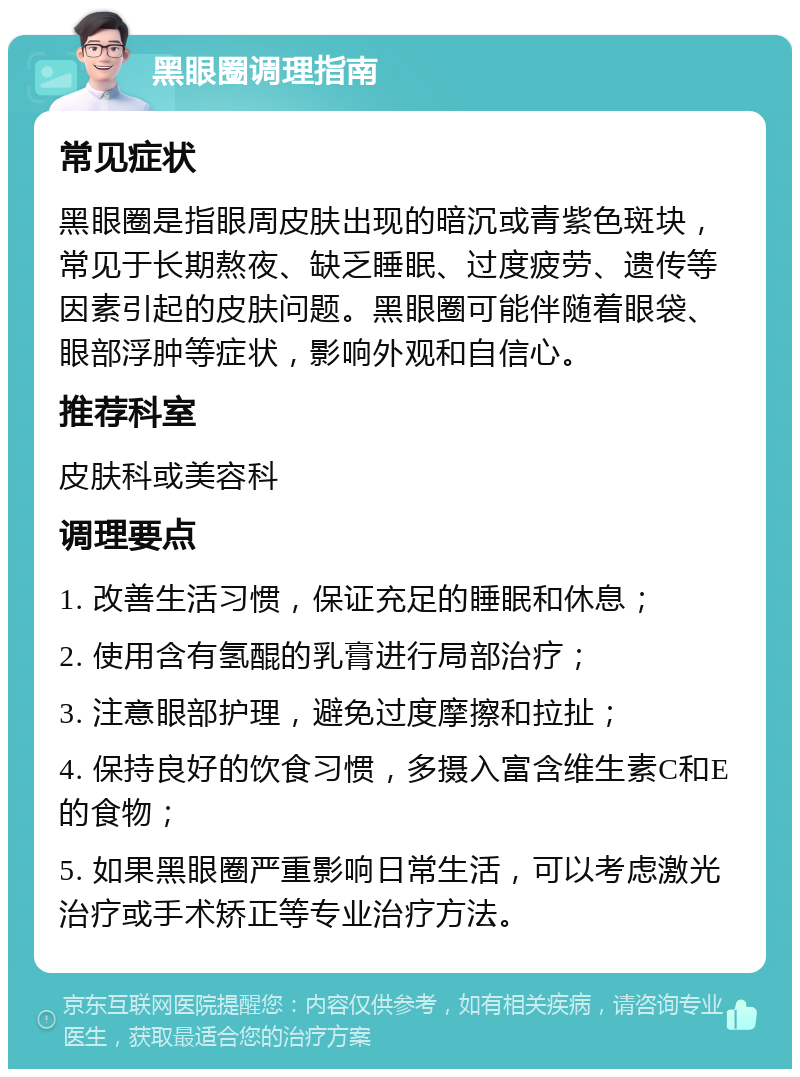 黑眼圈调理指南 常见症状 黑眼圈是指眼周皮肤出现的暗沉或青紫色斑块，常见于长期熬夜、缺乏睡眠、过度疲劳、遗传等因素引起的皮肤问题。黑眼圈可能伴随着眼袋、眼部浮肿等症状，影响外观和自信心。 推荐科室 皮肤科或美容科 调理要点 1. 改善生活习惯，保证充足的睡眠和休息； 2. 使用含有氢醌的乳膏进行局部治疗； 3. 注意眼部护理，避免过度摩擦和拉扯； 4. 保持良好的饮食习惯，多摄入富含维生素C和E的食物； 5. 如果黑眼圈严重影响日常生活，可以考虑激光治疗或手术矫正等专业治疗方法。