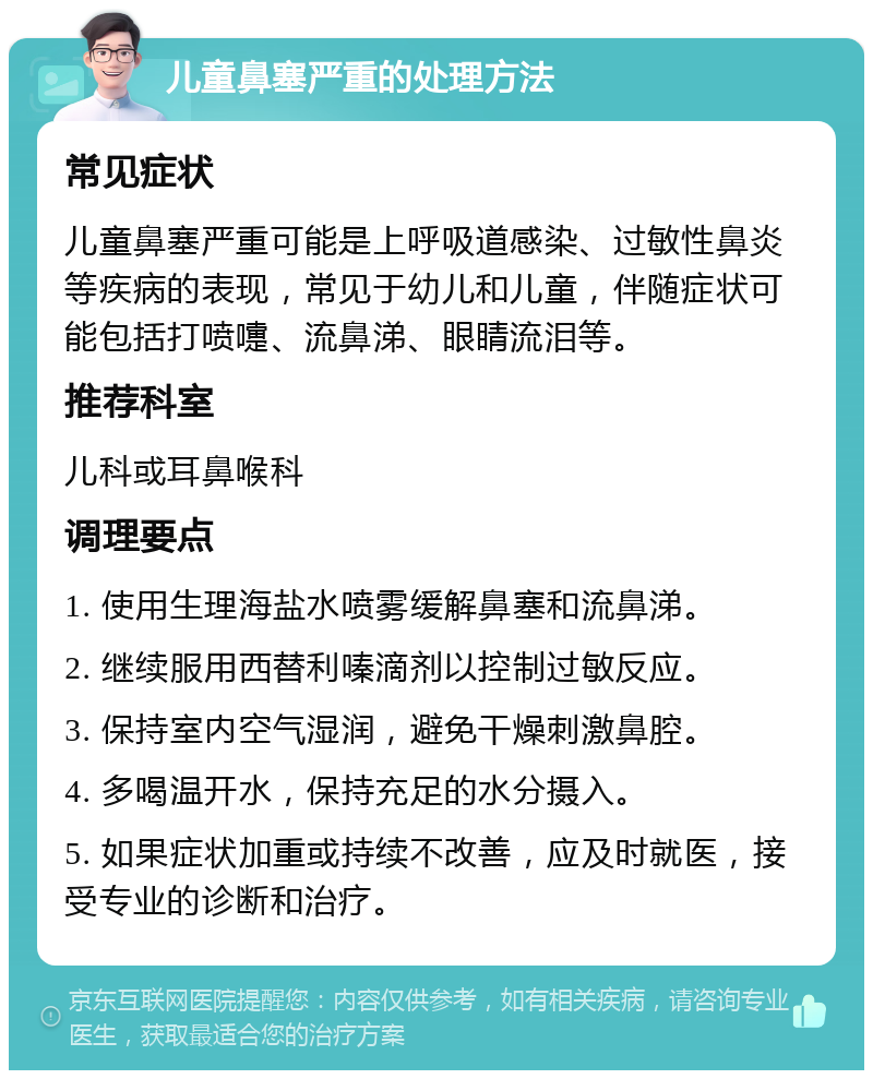 儿童鼻塞严重的处理方法 常见症状 儿童鼻塞严重可能是上呼吸道感染、过敏性鼻炎等疾病的表现，常见于幼儿和儿童，伴随症状可能包括打喷嚏、流鼻涕、眼睛流泪等。 推荐科室 儿科或耳鼻喉科 调理要点 1. 使用生理海盐水喷雾缓解鼻塞和流鼻涕。 2. 继续服用西替利嗪滴剂以控制过敏反应。 3. 保持室内空气湿润，避免干燥刺激鼻腔。 4. 多喝温开水，保持充足的水分摄入。 5. 如果症状加重或持续不改善，应及时就医，接受专业的诊断和治疗。