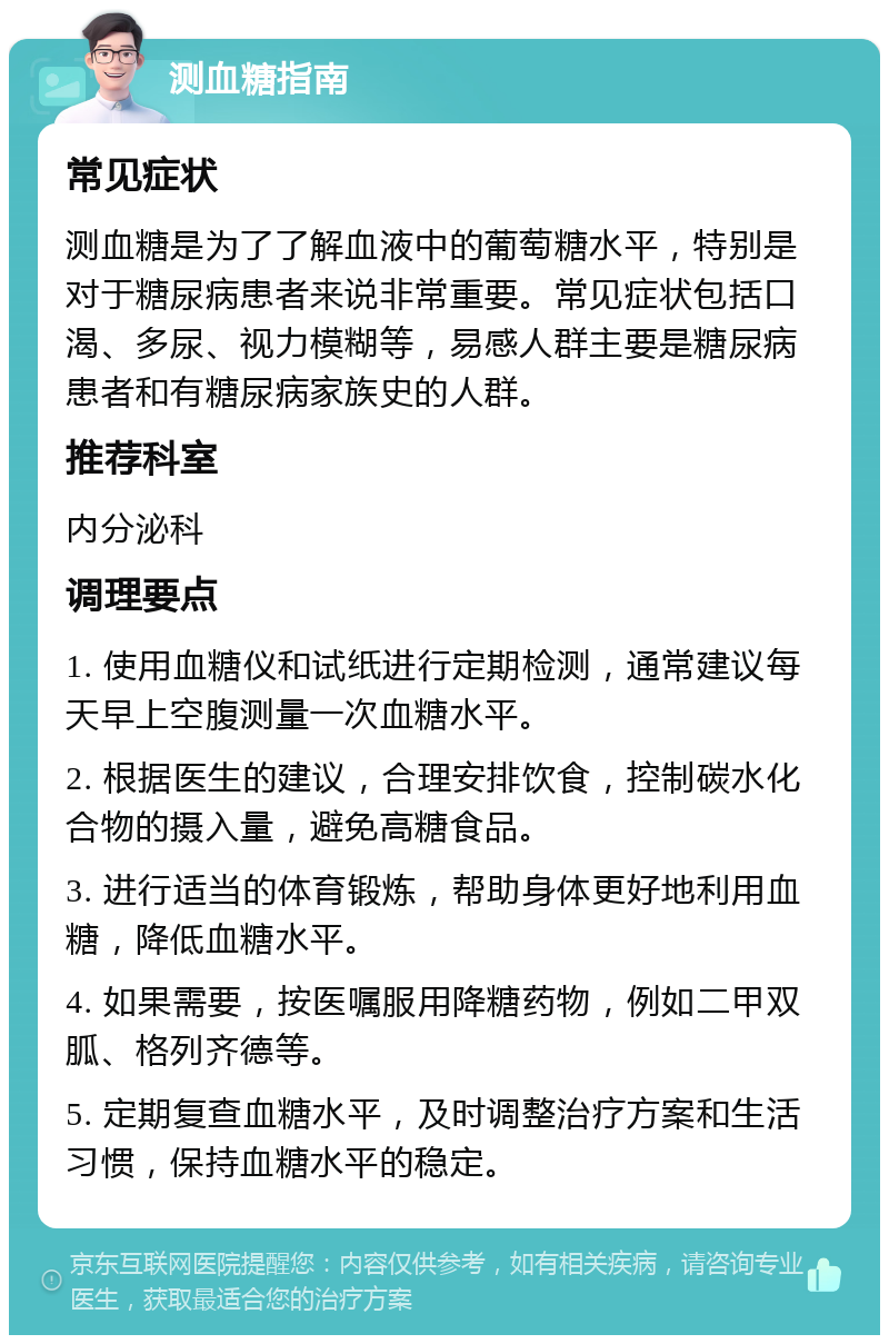 测血糖指南 常见症状 测血糖是为了了解血液中的葡萄糖水平，特别是对于糖尿病患者来说非常重要。常见症状包括口渴、多尿、视力模糊等，易感人群主要是糖尿病患者和有糖尿病家族史的人群。 推荐科室 内分泌科 调理要点 1. 使用血糖仪和试纸进行定期检测，通常建议每天早上空腹测量一次血糖水平。 2. 根据医生的建议，合理安排饮食，控制碳水化合物的摄入量，避免高糖食品。 3. 进行适当的体育锻炼，帮助身体更好地利用血糖，降低血糖水平。 4. 如果需要，按医嘱服用降糖药物，例如二甲双胍、格列齐德等。 5. 定期复查血糖水平，及时调整治疗方案和生活习惯，保持血糖水平的稳定。