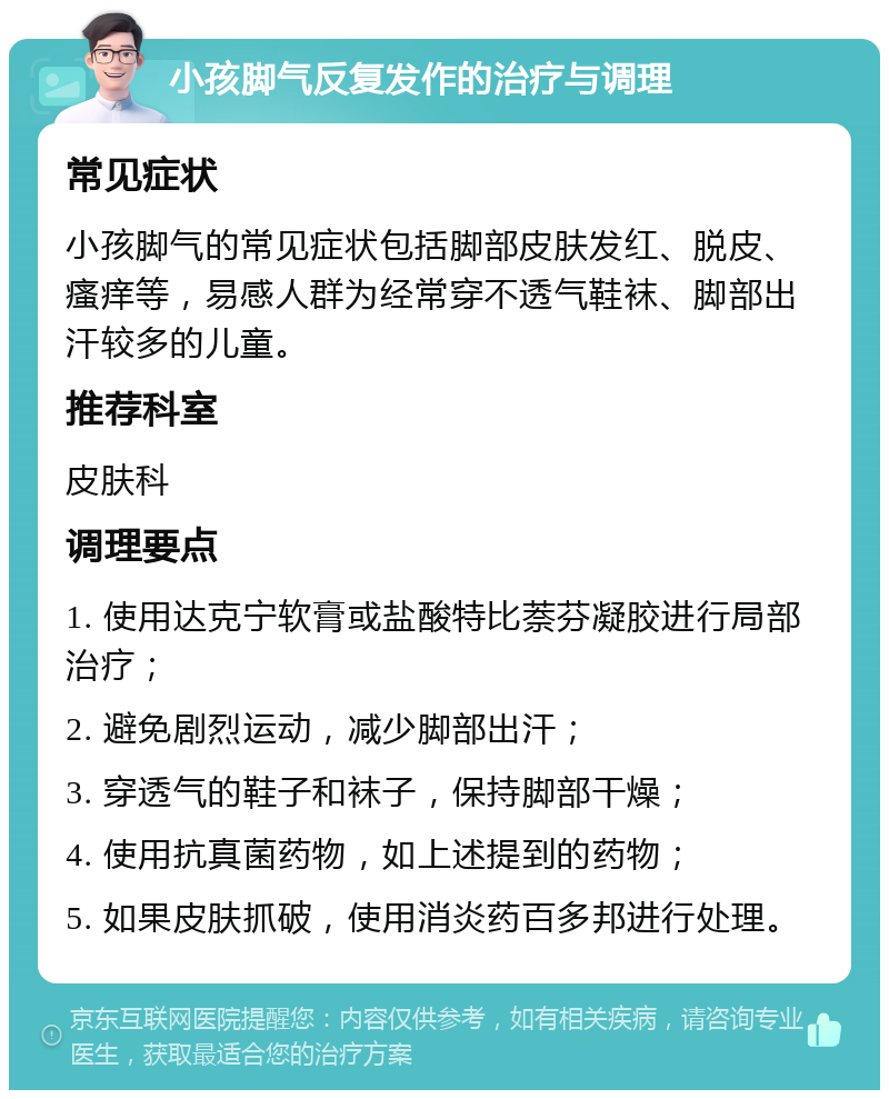 小孩脚气反复发作的治疗与调理 常见症状 小孩脚气的常见症状包括脚部皮肤发红、脱皮、瘙痒等，易感人群为经常穿不透气鞋袜、脚部出汗较多的儿童。 推荐科室 皮肤科 调理要点 1. 使用达克宁软膏或盐酸特比萘芬凝胶进行局部治疗； 2. 避免剧烈运动，减少脚部出汗； 3. 穿透气的鞋子和袜子，保持脚部干燥； 4. 使用抗真菌药物，如上述提到的药物； 5. 如果皮肤抓破，使用消炎药百多邦进行处理。