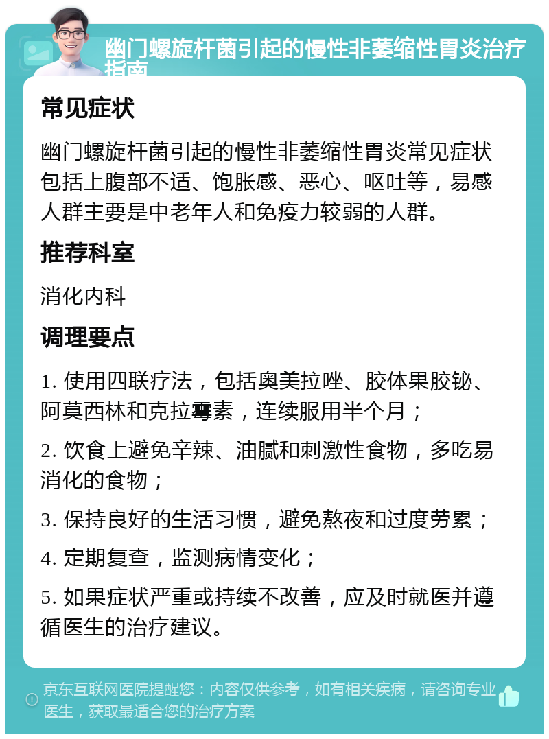 幽门螺旋杆菌引起的慢性非萎缩性胃炎治疗指南 常见症状 幽门螺旋杆菌引起的慢性非萎缩性胃炎常见症状包括上腹部不适、饱胀感、恶心、呕吐等，易感人群主要是中老年人和免疫力较弱的人群。 推荐科室 消化内科 调理要点 1. 使用四联疗法，包括奥美拉唑、胶体果胶铋、阿莫西林和克拉霉素，连续服用半个月； 2. 饮食上避免辛辣、油腻和刺激性食物，多吃易消化的食物； 3. 保持良好的生活习惯，避免熬夜和过度劳累； 4. 定期复查，监测病情变化； 5. 如果症状严重或持续不改善，应及时就医并遵循医生的治疗建议。