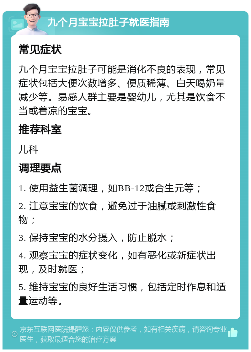 九个月宝宝拉肚子就医指南 常见症状 九个月宝宝拉肚子可能是消化不良的表现，常见症状包括大便次数增多、便质稀薄、白天喝奶量减少等。易感人群主要是婴幼儿，尤其是饮食不当或着凉的宝宝。 推荐科室 儿科 调理要点 1. 使用益生菌调理，如BB-12或合生元等； 2. 注意宝宝的饮食，避免过于油腻或刺激性食物； 3. 保持宝宝的水分摄入，防止脱水； 4. 观察宝宝的症状变化，如有恶化或新症状出现，及时就医； 5. 维持宝宝的良好生活习惯，包括定时作息和适量运动等。