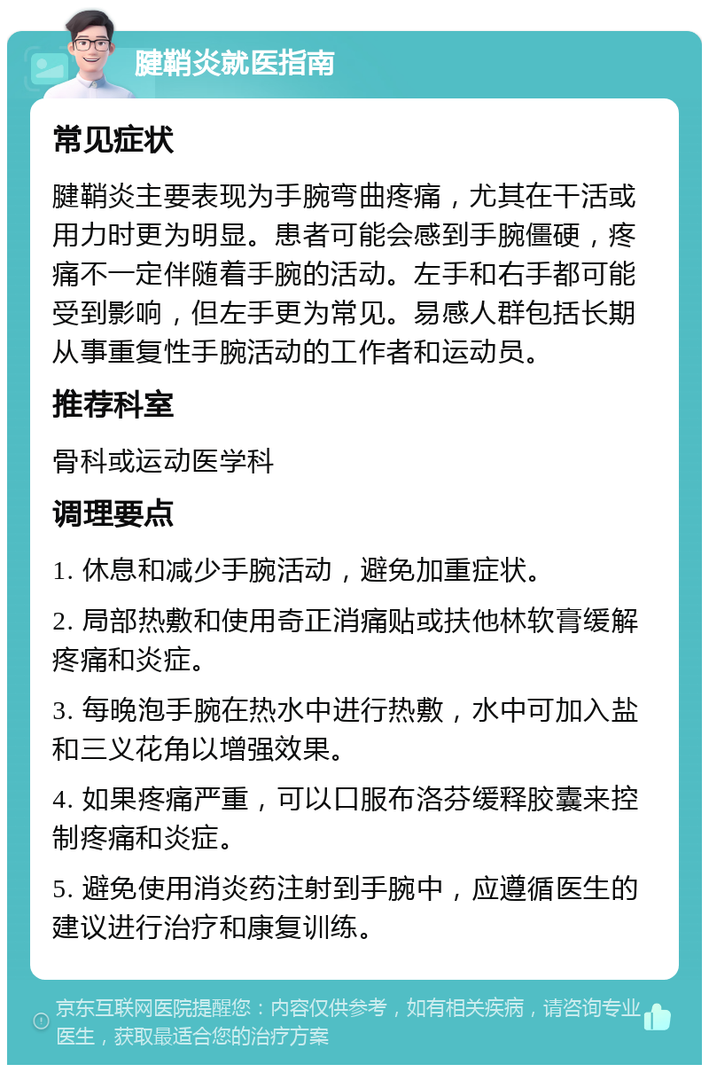 腱鞘炎就医指南 常见症状 腱鞘炎主要表现为手腕弯曲疼痛，尤其在干活或用力时更为明显。患者可能会感到手腕僵硬，疼痛不一定伴随着手腕的活动。左手和右手都可能受到影响，但左手更为常见。易感人群包括长期从事重复性手腕活动的工作者和运动员。 推荐科室 骨科或运动医学科 调理要点 1. 休息和减少手腕活动，避免加重症状。 2. 局部热敷和使用奇正消痛贴或扶他林软膏缓解疼痛和炎症。 3. 每晚泡手腕在热水中进行热敷，水中可加入盐和三义花角以增强效果。 4. 如果疼痛严重，可以口服布洛芬缓释胶囊来控制疼痛和炎症。 5. 避免使用消炎药注射到手腕中，应遵循医生的建议进行治疗和康复训练。