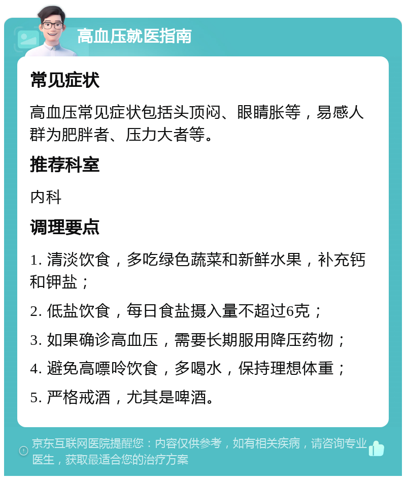 高血压就医指南 常见症状 高血压常见症状包括头顶闷、眼睛胀等，易感人群为肥胖者、压力大者等。 推荐科室 内科 调理要点 1. 清淡饮食，多吃绿色蔬菜和新鲜水果，补充钙和钾盐； 2. 低盐饮食，每日食盐摄入量不超过6克； 3. 如果确诊高血压，需要长期服用降压药物； 4. 避免高嘌呤饮食，多喝水，保持理想体重； 5. 严格戒酒，尤其是啤酒。