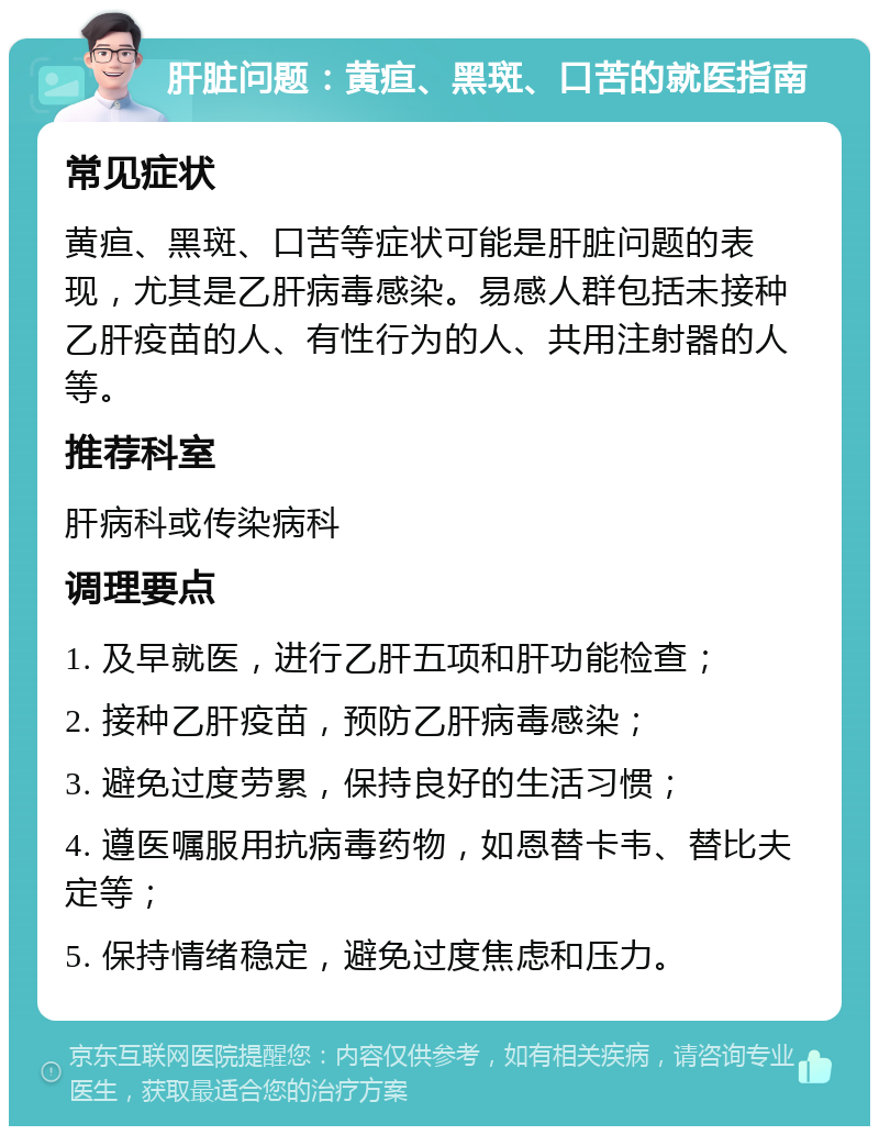 肝脏问题：黄疸、黑斑、口苦的就医指南 常见症状 黄疸、黑斑、口苦等症状可能是肝脏问题的表现，尤其是乙肝病毒感染。易感人群包括未接种乙肝疫苗的人、有性行为的人、共用注射器的人等。 推荐科室 肝病科或传染病科 调理要点 1. 及早就医，进行乙肝五项和肝功能检查； 2. 接种乙肝疫苗，预防乙肝病毒感染； 3. 避免过度劳累，保持良好的生活习惯； 4. 遵医嘱服用抗病毒药物，如恩替卡韦、替比夫定等； 5. 保持情绪稳定，避免过度焦虑和压力。