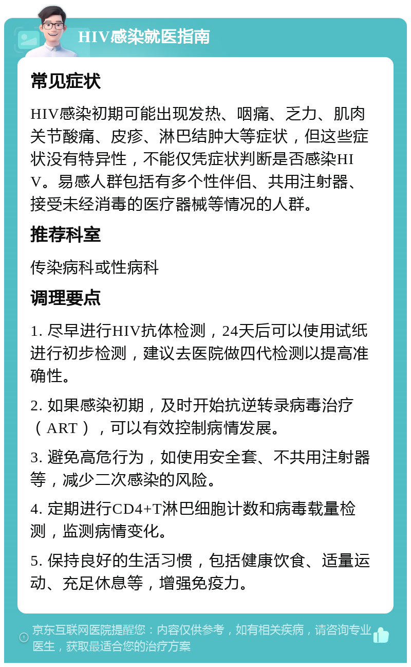 HIV感染就医指南 常见症状 HIV感染初期可能出现发热、咽痛、乏力、肌肉关节酸痛、皮疹、淋巴结肿大等症状，但这些症状没有特异性，不能仅凭症状判断是否感染HIV。易感人群包括有多个性伴侣、共用注射器、接受未经消毒的医疗器械等情况的人群。 推荐科室 传染病科或性病科 调理要点 1. 尽早进行HIV抗体检测，24天后可以使用试纸进行初步检测，建议去医院做四代检测以提高准确性。 2. 如果感染初期，及时开始抗逆转录病毒治疗（ART），可以有效控制病情发展。 3. 避免高危行为，如使用安全套、不共用注射器等，减少二次感染的风险。 4. 定期进行CD4+T淋巴细胞计数和病毒载量检测，监测病情变化。 5. 保持良好的生活习惯，包括健康饮食、适量运动、充足休息等，增强免疫力。