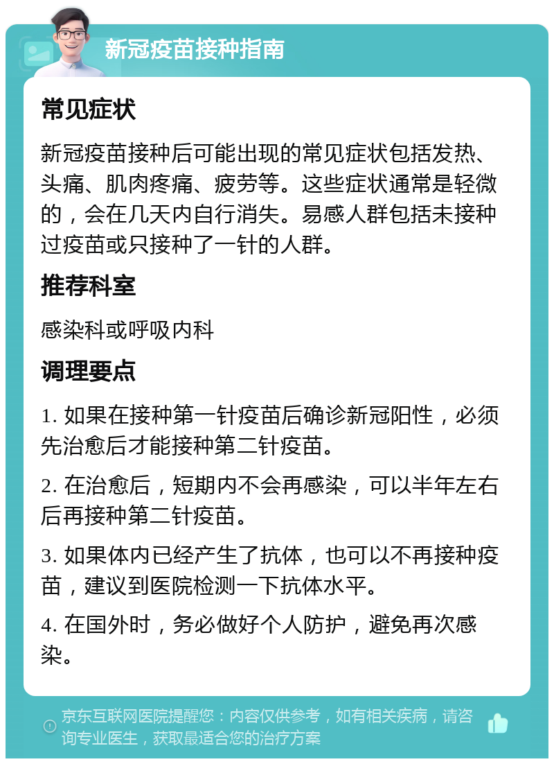 新冠疫苗接种指南 常见症状 新冠疫苗接种后可能出现的常见症状包括发热、头痛、肌肉疼痛、疲劳等。这些症状通常是轻微的，会在几天内自行消失。易感人群包括未接种过疫苗或只接种了一针的人群。 推荐科室 感染科或呼吸内科 调理要点 1. 如果在接种第一针疫苗后确诊新冠阳性，必须先治愈后才能接种第二针疫苗。 2. 在治愈后，短期内不会再感染，可以半年左右后再接种第二针疫苗。 3. 如果体内已经产生了抗体，也可以不再接种疫苗，建议到医院检测一下抗体水平。 4. 在国外时，务必做好个人防护，避免再次感染。