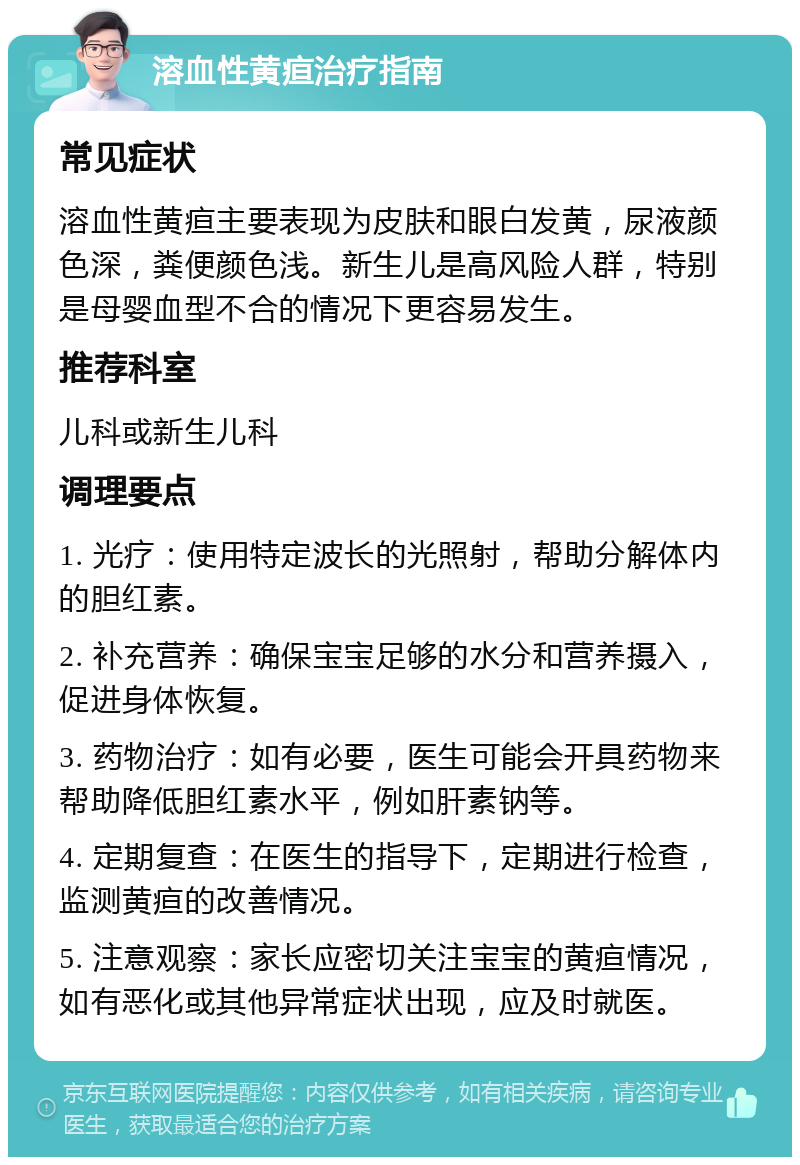 溶血性黄疸治疗指南 常见症状 溶血性黄疸主要表现为皮肤和眼白发黄，尿液颜色深，粪便颜色浅。新生儿是高风险人群，特别是母婴血型不合的情况下更容易发生。 推荐科室 儿科或新生儿科 调理要点 1. 光疗：使用特定波长的光照射，帮助分解体内的胆红素。 2. 补充营养：确保宝宝足够的水分和营养摄入，促进身体恢复。 3. 药物治疗：如有必要，医生可能会开具药物来帮助降低胆红素水平，例如肝素钠等。 4. 定期复查：在医生的指导下，定期进行检查，监测黄疸的改善情况。 5. 注意观察：家长应密切关注宝宝的黄疸情况，如有恶化或其他异常症状出现，应及时就医。