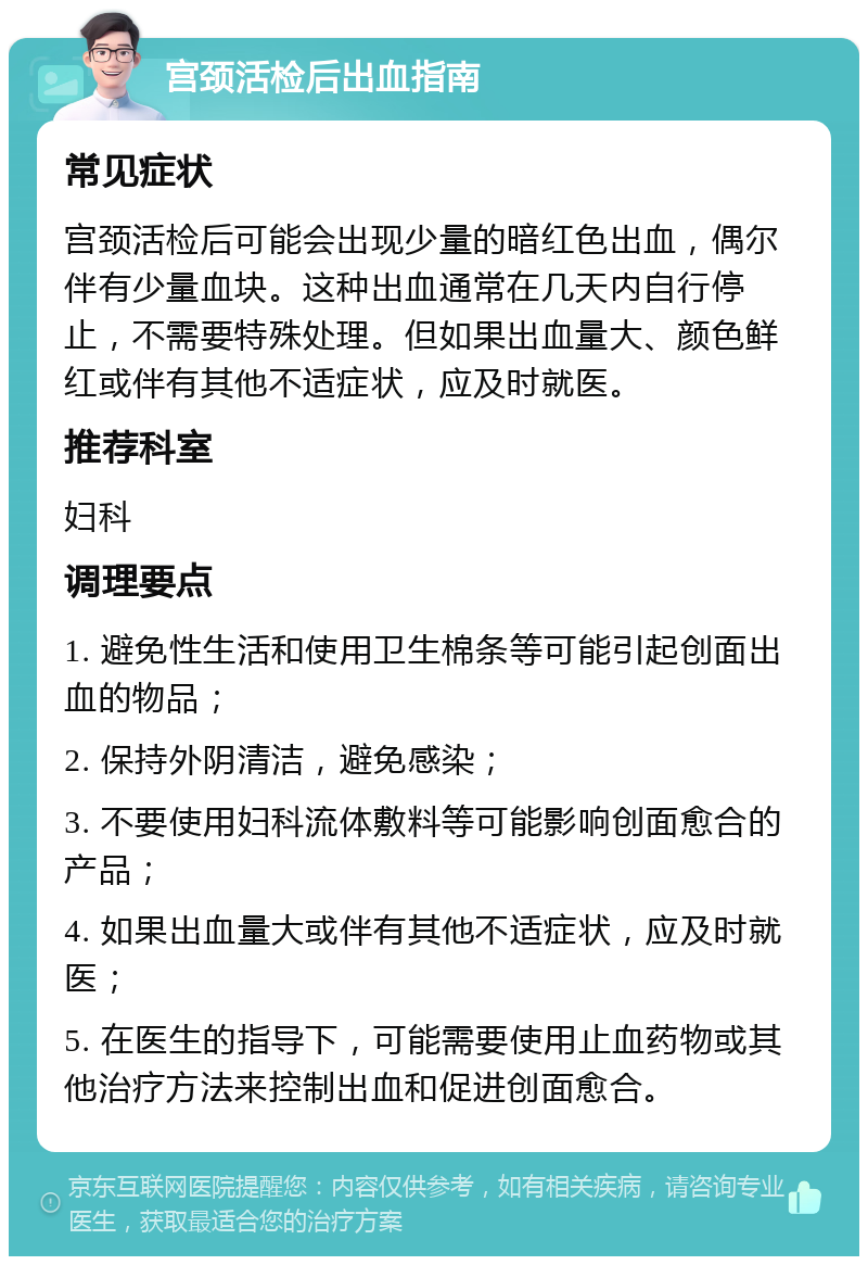 宫颈活检后出血指南 常见症状 宫颈活检后可能会出现少量的暗红色出血，偶尔伴有少量血块。这种出血通常在几天内自行停止，不需要特殊处理。但如果出血量大、颜色鲜红或伴有其他不适症状，应及时就医。 推荐科室 妇科 调理要点 1. 避免性生活和使用卫生棉条等可能引起创面出血的物品； 2. 保持外阴清洁，避免感染； 3. 不要使用妇科流体敷料等可能影响创面愈合的产品； 4. 如果出血量大或伴有其他不适症状，应及时就医； 5. 在医生的指导下，可能需要使用止血药物或其他治疗方法来控制出血和促进创面愈合。