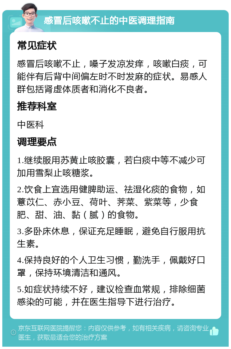 感冒后咳嗽不止的中医调理指南 常见症状 感冒后咳嗽不止，嗓子发凉发痒，咳嗽白痰，可能伴有后背中间偏左时不时发麻的症状。易感人群包括肾虚体质者和消化不良者。 推荐科室 中医科 调理要点 1.继续服用苏黄止咳胶囊，若白痰中等不减少可加用雪梨止咳糖浆。 2.饮食上宜选用健脾助运、祛湿化痰的食物，如薏苡仁、赤小豆、荷叶、荠菜、紫菜等，少食肥、甜、油、黏（腻）的食物。 3.多卧床休息，保证充足睡眠，避免自行服用抗生素。 4.保持良好的个人卫生习惯，勤洗手，佩戴好口罩，保持环境清洁和通风。 5.如症状持续不好，建议检查血常规，排除细菌感染的可能，并在医生指导下进行治疗。