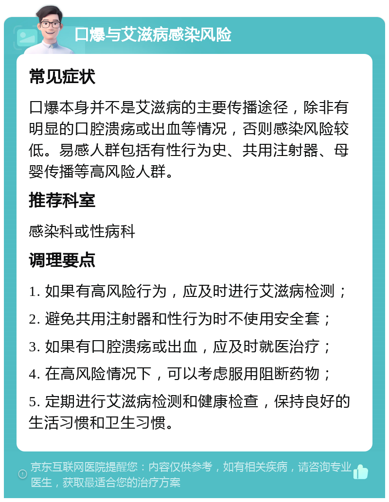 口爆与艾滋病感染风险 常见症状 口爆本身并不是艾滋病的主要传播途径，除非有明显的口腔溃疡或出血等情况，否则感染风险较低。易感人群包括有性行为史、共用注射器、母婴传播等高风险人群。 推荐科室 感染科或性病科 调理要点 1. 如果有高风险行为，应及时进行艾滋病检测； 2. 避免共用注射器和性行为时不使用安全套； 3. 如果有口腔溃疡或出血，应及时就医治疗； 4. 在高风险情况下，可以考虑服用阻断药物； 5. 定期进行艾滋病检测和健康检查，保持良好的生活习惯和卫生习惯。