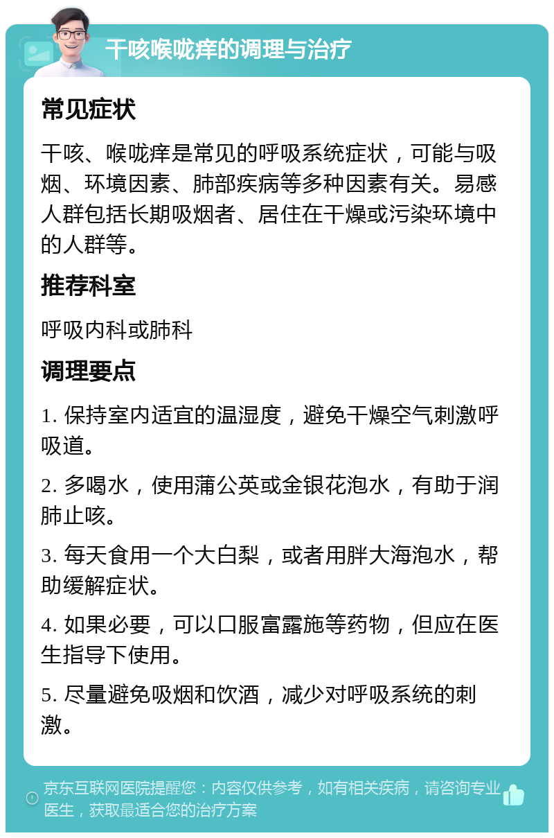 干咳喉咙痒的调理与治疗 常见症状 干咳、喉咙痒是常见的呼吸系统症状，可能与吸烟、环境因素、肺部疾病等多种因素有关。易感人群包括长期吸烟者、居住在干燥或污染环境中的人群等。 推荐科室 呼吸内科或肺科 调理要点 1. 保持室内适宜的温湿度，避免干燥空气刺激呼吸道。 2. 多喝水，使用蒲公英或金银花泡水，有助于润肺止咳。 3. 每天食用一个大白梨，或者用胖大海泡水，帮助缓解症状。 4. 如果必要，可以口服富露施等药物，但应在医生指导下使用。 5. 尽量避免吸烟和饮酒，减少对呼吸系统的刺激。