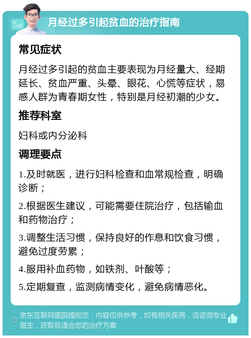 月经过多引起贫血的治疗指南 常见症状 月经过多引起的贫血主要表现为月经量大、经期延长、贫血严重、头晕、眼花、心慌等症状，易感人群为青春期女性，特别是月经初潮的少女。 推荐科室 妇科或内分泌科 调理要点 1.及时就医，进行妇科检查和血常规检查，明确诊断； 2.根据医生建议，可能需要住院治疗，包括输血和药物治疗； 3.调整生活习惯，保持良好的作息和饮食习惯，避免过度劳累； 4.服用补血药物，如铁剂、叶酸等； 5.定期复查，监测病情变化，避免病情恶化。