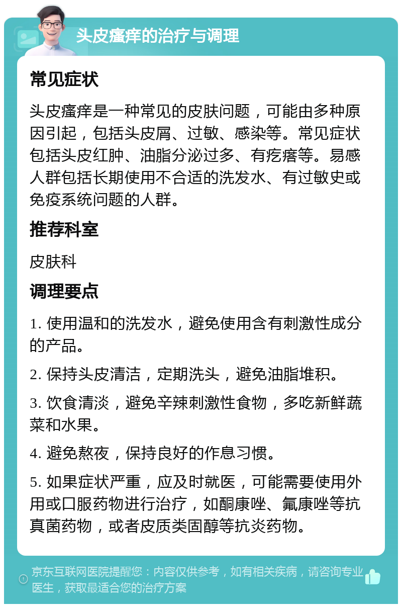 头皮瘙痒的治疗与调理 常见症状 头皮瘙痒是一种常见的皮肤问题，可能由多种原因引起，包括头皮屑、过敏、感染等。常见症状包括头皮红肿、油脂分泌过多、有疙瘩等。易感人群包括长期使用不合适的洗发水、有过敏史或免疫系统问题的人群。 推荐科室 皮肤科 调理要点 1. 使用温和的洗发水，避免使用含有刺激性成分的产品。 2. 保持头皮清洁，定期洗头，避免油脂堆积。 3. 饮食清淡，避免辛辣刺激性食物，多吃新鲜蔬菜和水果。 4. 避免熬夜，保持良好的作息习惯。 5. 如果症状严重，应及时就医，可能需要使用外用或口服药物进行治疗，如酮康唑、氟康唑等抗真菌药物，或者皮质类固醇等抗炎药物。