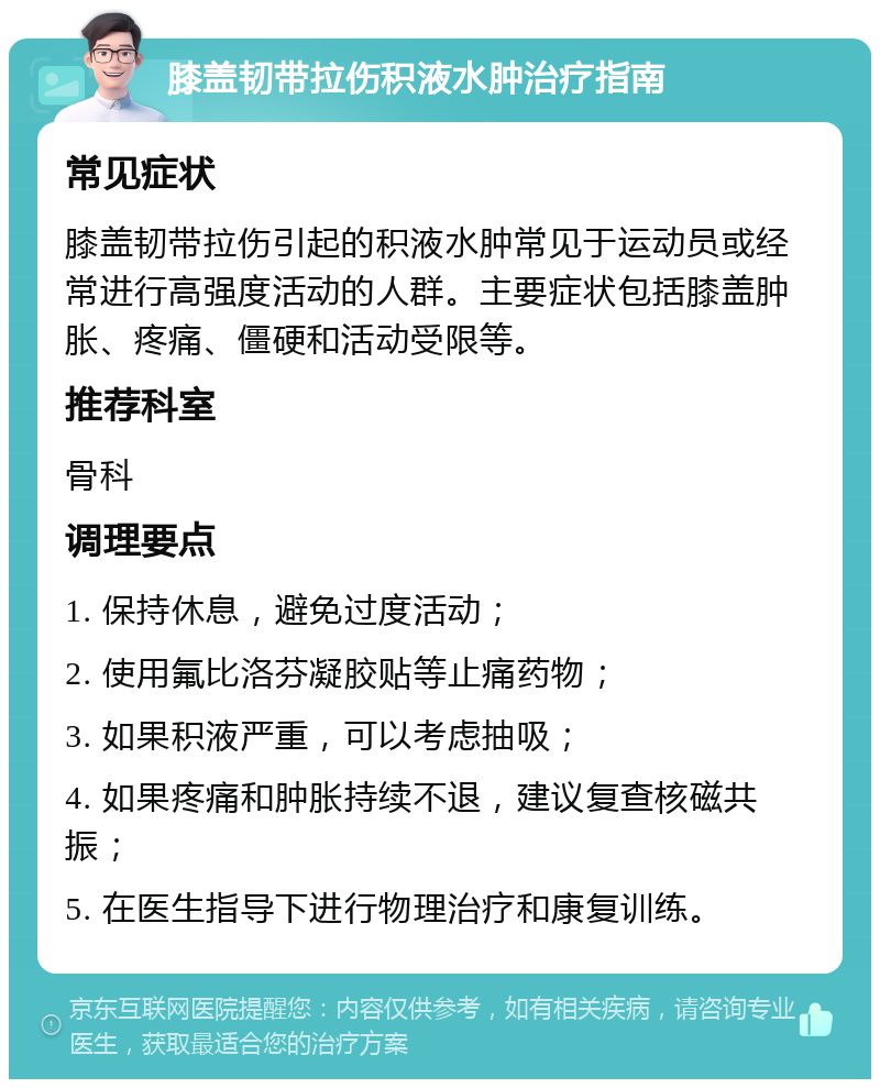 膝盖韧带拉伤积液水肿治疗指南 常见症状 膝盖韧带拉伤引起的积液水肿常见于运动员或经常进行高强度活动的人群。主要症状包括膝盖肿胀、疼痛、僵硬和活动受限等。 推荐科室 骨科 调理要点 1. 保持休息，避免过度活动； 2. 使用氟比洛芬凝胶贴等止痛药物； 3. 如果积液严重，可以考虑抽吸； 4. 如果疼痛和肿胀持续不退，建议复查核磁共振； 5. 在医生指导下进行物理治疗和康复训练。