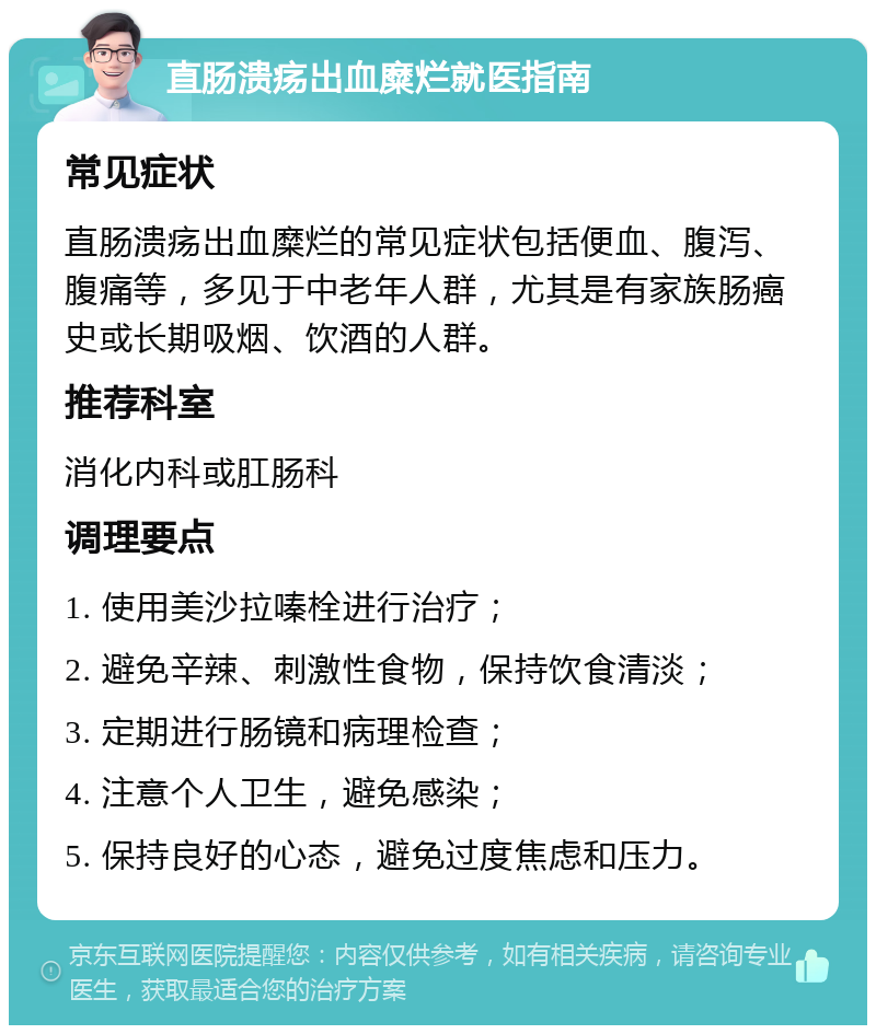 直肠溃疡出血糜烂就医指南 常见症状 直肠溃疡出血糜烂的常见症状包括便血、腹泻、腹痛等，多见于中老年人群，尤其是有家族肠癌史或长期吸烟、饮酒的人群。 推荐科室 消化内科或肛肠科 调理要点 1. 使用美沙拉嗪栓进行治疗； 2. 避免辛辣、刺激性食物，保持饮食清淡； 3. 定期进行肠镜和病理检查； 4. 注意个人卫生，避免感染； 5. 保持良好的心态，避免过度焦虑和压力。