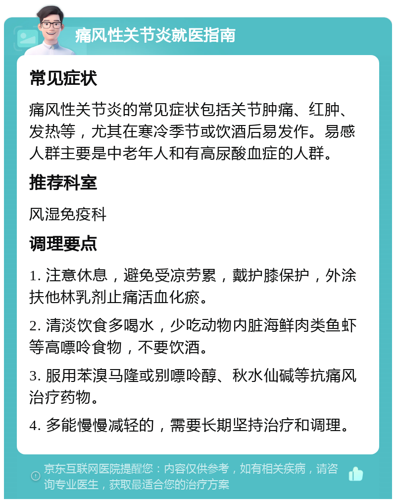 痛风性关节炎就医指南 常见症状 痛风性关节炎的常见症状包括关节肿痛、红肿、发热等，尤其在寒冷季节或饮酒后易发作。易感人群主要是中老年人和有高尿酸血症的人群。 推荐科室 风湿免疫科 调理要点 1. 注意休息，避免受凉劳累，戴护膝保护，外涂扶他林乳剂止痛活血化瘀。 2. 清淡饮食多喝水，少吃动物内脏海鲜肉类鱼虾等高嘌呤食物，不要饮酒。 3. 服用苯溴马隆或别嘌呤醇、秋水仙碱等抗痛风治疗药物。 4. 多能慢慢减轻的，需要长期坚持治疗和调理。