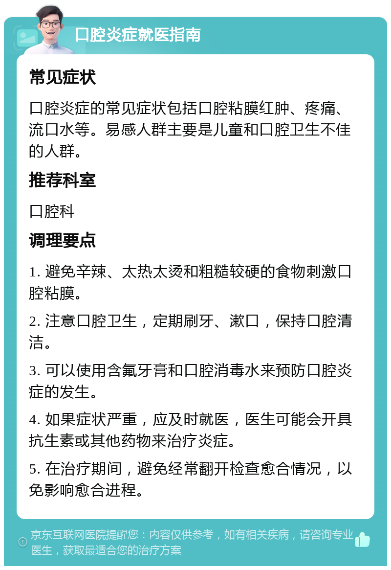 口腔炎症就医指南 常见症状 口腔炎症的常见症状包括口腔粘膜红肿、疼痛、流口水等。易感人群主要是儿童和口腔卫生不佳的人群。 推荐科室 口腔科 调理要点 1. 避免辛辣、太热太烫和粗糙较硬的食物刺激口腔粘膜。 2. 注意口腔卫生，定期刷牙、漱口，保持口腔清洁。 3. 可以使用含氟牙膏和口腔消毒水来预防口腔炎症的发生。 4. 如果症状严重，应及时就医，医生可能会开具抗生素或其他药物来治疗炎症。 5. 在治疗期间，避免经常翻开检查愈合情况，以免影响愈合进程。