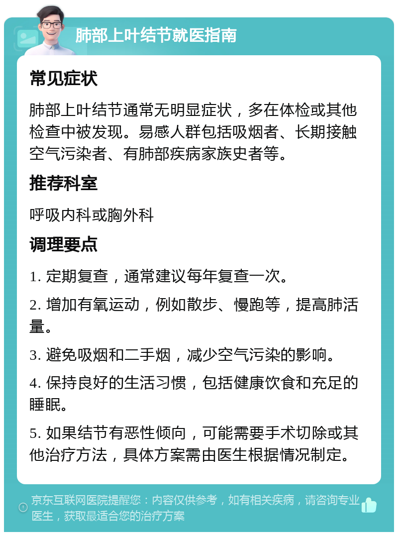 肺部上叶结节就医指南 常见症状 肺部上叶结节通常无明显症状，多在体检或其他检查中被发现。易感人群包括吸烟者、长期接触空气污染者、有肺部疾病家族史者等。 推荐科室 呼吸内科或胸外科 调理要点 1. 定期复查，通常建议每年复查一次。 2. 增加有氧运动，例如散步、慢跑等，提高肺活量。 3. 避免吸烟和二手烟，减少空气污染的影响。 4. 保持良好的生活习惯，包括健康饮食和充足的睡眠。 5. 如果结节有恶性倾向，可能需要手术切除或其他治疗方法，具体方案需由医生根据情况制定。