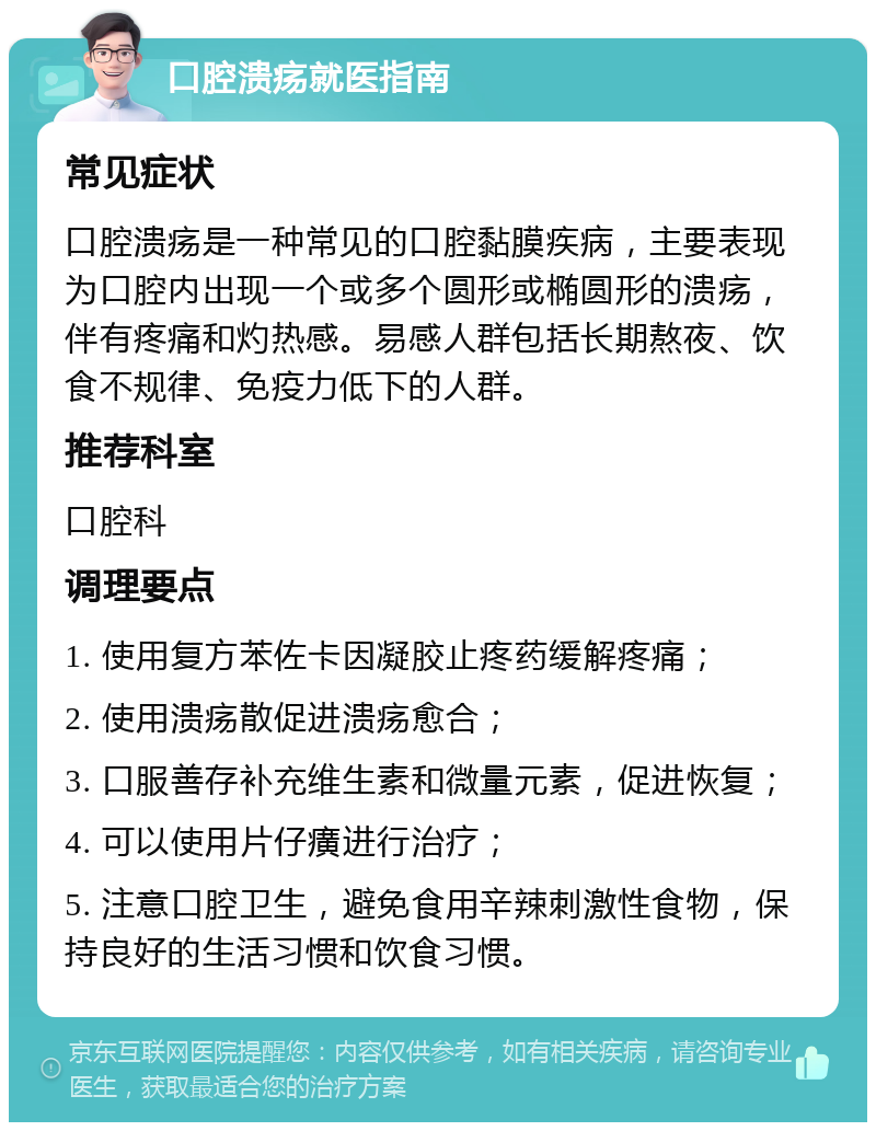 口腔溃疡就医指南 常见症状 口腔溃疡是一种常见的口腔黏膜疾病，主要表现为口腔内出现一个或多个圆形或椭圆形的溃疡，伴有疼痛和灼热感。易感人群包括长期熬夜、饮食不规律、免疫力低下的人群。 推荐科室 口腔科 调理要点 1. 使用复方苯佐卡因凝胶止疼药缓解疼痛； 2. 使用溃疡散促进溃疡愈合； 3. 口服善存补充维生素和微量元素，促进恢复； 4. 可以使用片仔癀进行治疗； 5. 注意口腔卫生，避免食用辛辣刺激性食物，保持良好的生活习惯和饮食习惯。