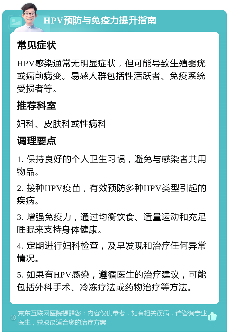 HPV预防与免疫力提升指南 常见症状 HPV感染通常无明显症状，但可能导致生殖器疣或癌前病变。易感人群包括性活跃者、免疫系统受损者等。 推荐科室 妇科、皮肤科或性病科 调理要点 1. 保持良好的个人卫生习惯，避免与感染者共用物品。 2. 接种HPV疫苗，有效预防多种HPV类型引起的疾病。 3. 增强免疫力，通过均衡饮食、适量运动和充足睡眠来支持身体健康。 4. 定期进行妇科检查，及早发现和治疗任何异常情况。 5. 如果有HPV感染，遵循医生的治疗建议，可能包括外科手术、冷冻疗法或药物治疗等方法。