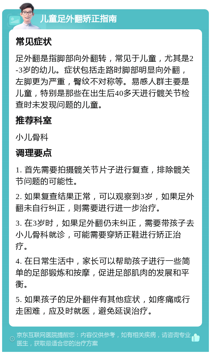 儿童足外翻矫正指南 常见症状 足外翻是指脚部向外翻转，常见于儿童，尤其是2-3岁的幼儿。症状包括走路时脚部明显向外翻，左脚更为严重，臀纹不对称等。易感人群主要是儿童，特别是那些在出生后40多天进行髋关节检查时未发现问题的儿童。 推荐科室 小儿骨科 调理要点 1. 首先需要拍摄髋关节片子进行复查，排除髋关节问题的可能性。 2. 如果复查结果正常，可以观察到3岁，如果足外翻未自行纠正，则需要进行进一步治疗。 3. 在3岁时，如果足外翻仍未纠正，需要带孩子去小儿骨科就诊，可能需要穿矫正鞋进行矫正治疗。 4. 在日常生活中，家长可以帮助孩子进行一些简单的足部锻炼和按摩，促进足部肌肉的发展和平衡。 5. 如果孩子的足外翻伴有其他症状，如疼痛或行走困难，应及时就医，避免延误治疗。