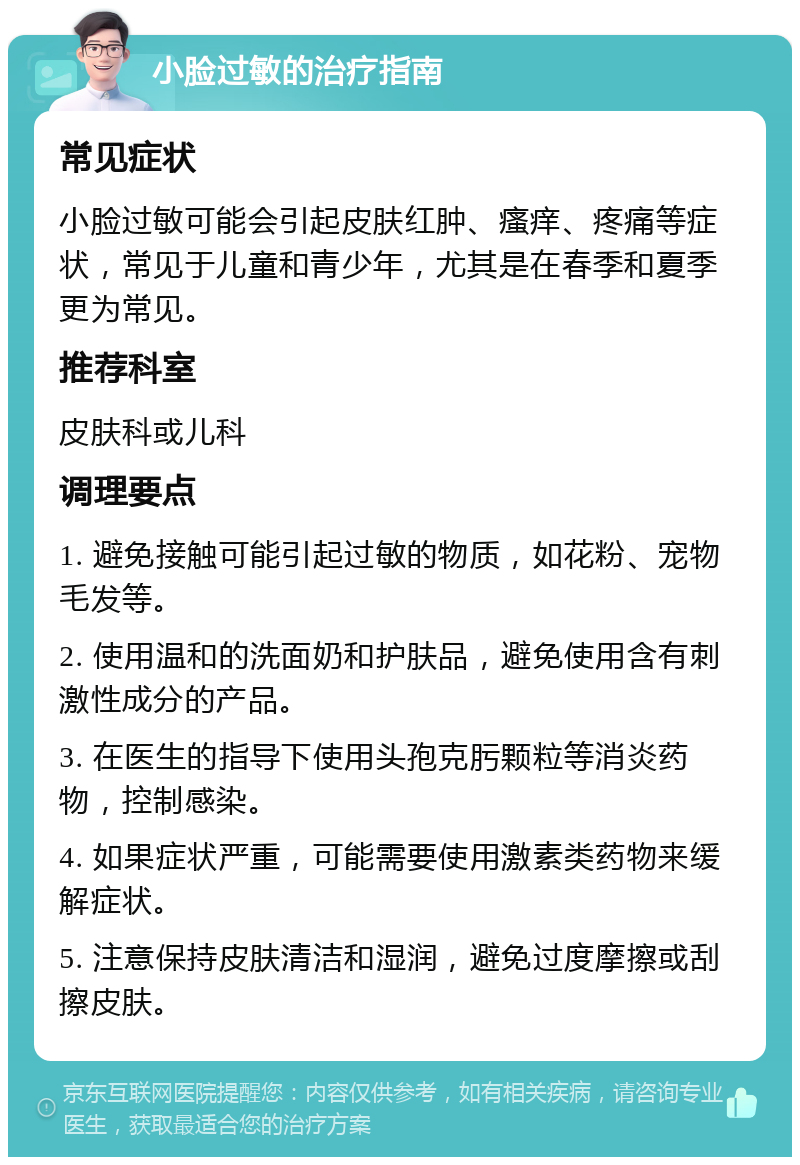 小脸过敏的治疗指南 常见症状 小脸过敏可能会引起皮肤红肿、瘙痒、疼痛等症状，常见于儿童和青少年，尤其是在春季和夏季更为常见。 推荐科室 皮肤科或儿科 调理要点 1. 避免接触可能引起过敏的物质，如花粉、宠物毛发等。 2. 使用温和的洗面奶和护肤品，避免使用含有刺激性成分的产品。 3. 在医生的指导下使用头孢克肟颗粒等消炎药物，控制感染。 4. 如果症状严重，可能需要使用激素类药物来缓解症状。 5. 注意保持皮肤清洁和湿润，避免过度摩擦或刮擦皮肤。