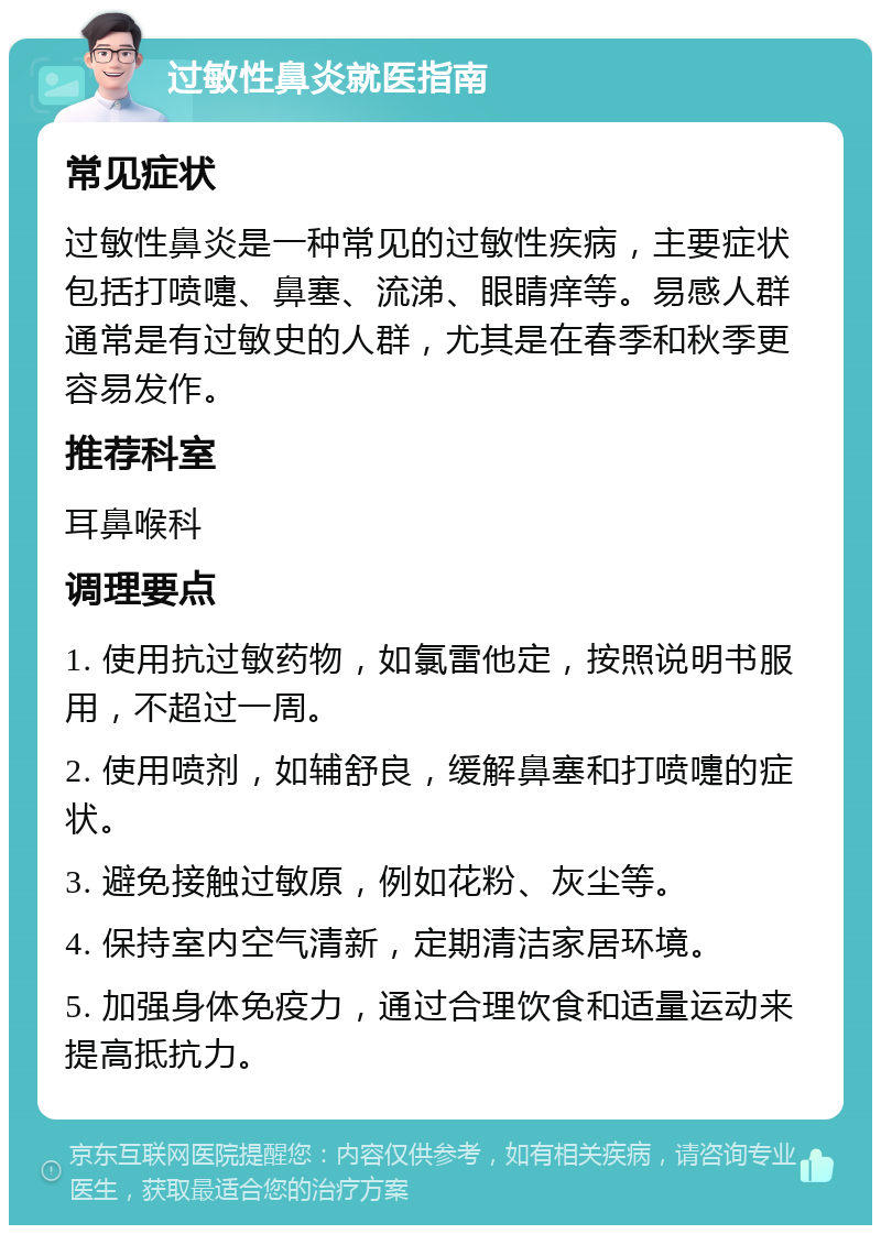 过敏性鼻炎就医指南 常见症状 过敏性鼻炎是一种常见的过敏性疾病，主要症状包括打喷嚏、鼻塞、流涕、眼睛痒等。易感人群通常是有过敏史的人群，尤其是在春季和秋季更容易发作。 推荐科室 耳鼻喉科 调理要点 1. 使用抗过敏药物，如氯雷他定，按照说明书服用，不超过一周。 2. 使用喷剂，如辅舒良，缓解鼻塞和打喷嚏的症状。 3. 避免接触过敏原，例如花粉、灰尘等。 4. 保持室内空气清新，定期清洁家居环境。 5. 加强身体免疫力，通过合理饮食和适量运动来提高抵抗力。