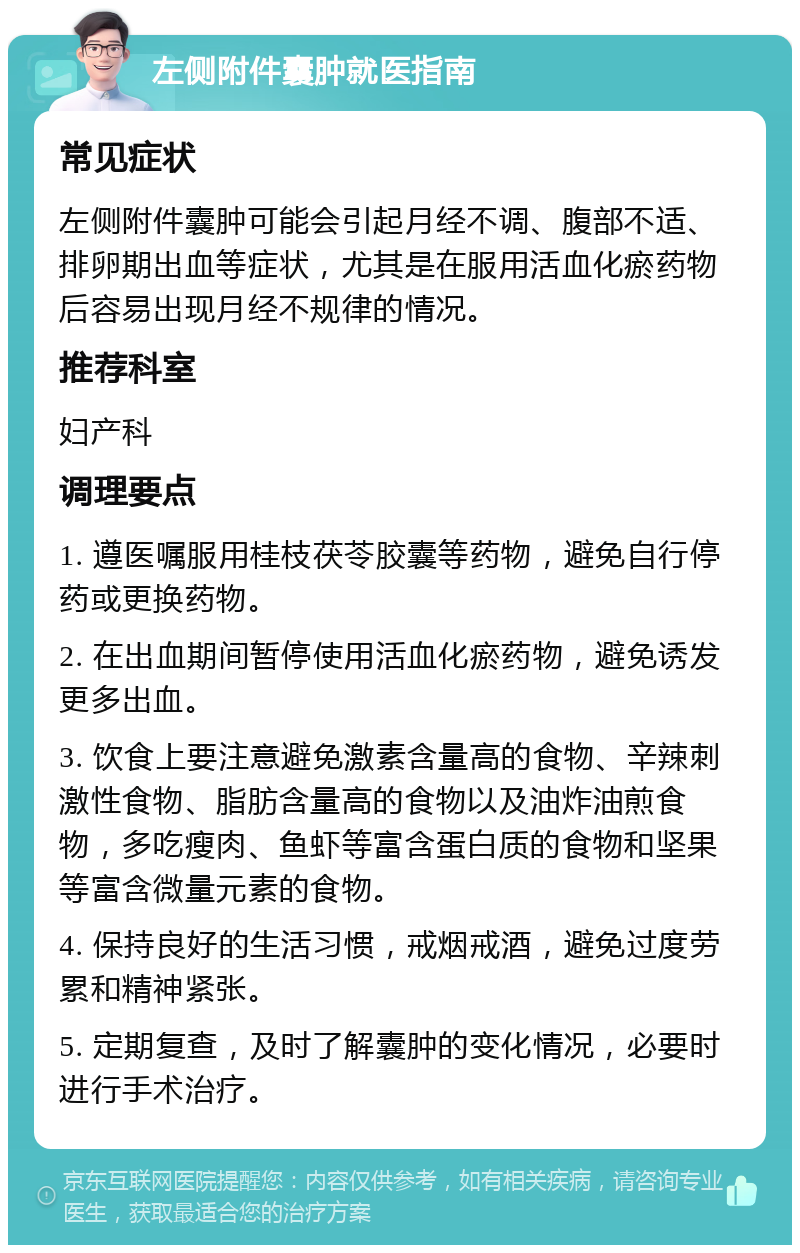 左侧附件囊肿就医指南 常见症状 左侧附件囊肿可能会引起月经不调、腹部不适、排卵期出血等症状，尤其是在服用活血化瘀药物后容易出现月经不规律的情况。 推荐科室 妇产科 调理要点 1. 遵医嘱服用桂枝茯苓胶囊等药物，避免自行停药或更换药物。 2. 在出血期间暂停使用活血化瘀药物，避免诱发更多出血。 3. 饮食上要注意避免激素含量高的食物、辛辣刺激性食物、脂肪含量高的食物以及油炸油煎食物，多吃瘦肉、鱼虾等富含蛋白质的食物和坚果等富含微量元素的食物。 4. 保持良好的生活习惯，戒烟戒酒，避免过度劳累和精神紧张。 5. 定期复查，及时了解囊肿的变化情况，必要时进行手术治疗。