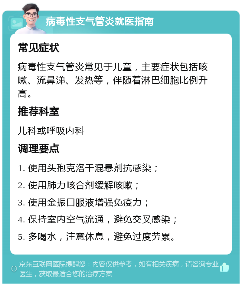 病毒性支气管炎就医指南 常见症状 病毒性支气管炎常见于儿童，主要症状包括咳嗽、流鼻涕、发热等，伴随着淋巴细胞比例升高。 推荐科室 儿科或呼吸内科 调理要点 1. 使用头孢克洛干混悬剂抗感染； 2. 使用肺力咳合剂缓解咳嗽； 3. 使用金振口服液增强免疫力； 4. 保持室内空气流通，避免交叉感染； 5. 多喝水，注意休息，避免过度劳累。